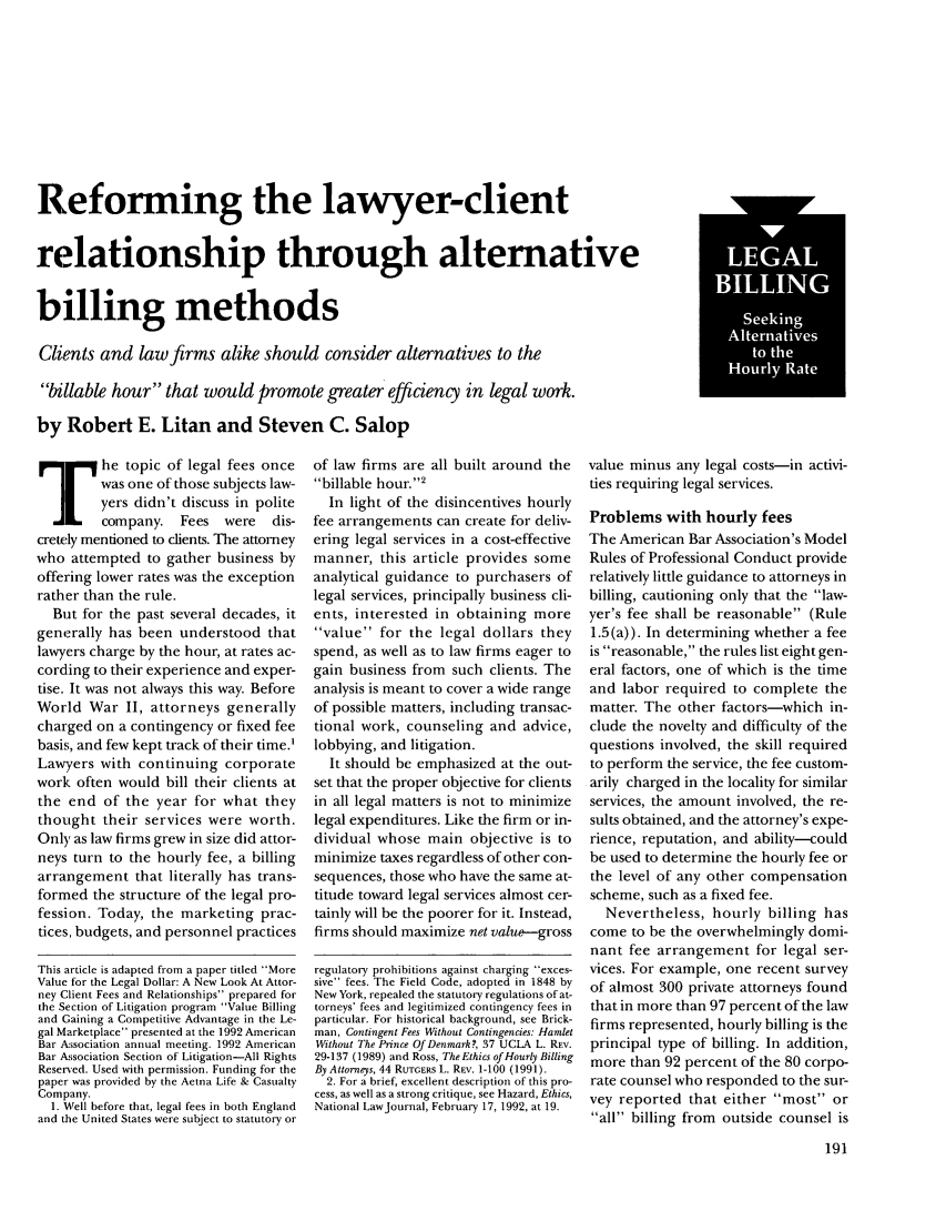 handle is hein.journals/judica77 and id is 205 raw text is: Reforming the lawyer-clientrelationship through alternativebilling methodsClients and law firms alike should consider alternatives to thebillable hour that would promote greater efficiency in legal work.by Robert E. Litan and Steven C. Salop]   E    he topic of legal fees oncewas one of those subjects law-yers didn't discuss in politecompany. Fees     were   dis-cretely mentioned to clients. The attorneywho attempted to gather business byoffering lower rates was the exceptionrather than the rule.But for the past several decades, itgenerally has been understood thatlawyers charge by the hour, at rates ac-cording to their experience and exper-tise. It was not always this way. BeforeWorld War II, attorneys generallycharged on a contingency or fixed feebasis, and few kept track of their time.'Lawyers with continuing corporatework often would bill their clients atthe end of the year for what theythought their services were worth.Only as law firms grew in size did attor-neys turn to the hourly fee, a billingarrangement that literally has trans-formed the structure of the legal pro-fession. Today, the marketing prac-tices, budgets, and personnel practicesThis article is adapted from a paper titled MoreValue for the Legal Dollar: A New Look At Attor-ney Client Fees and Relationships prepared forthe Section of Litigation program Value Billingand Gaining a Competitive Advantage in the Le-gal Marketplace presented at the 1992 AmericanBar Association annual meeting. 1992 AmericanBar Association Section of Litigation-All RightsReserved. Used with permission. Funding for thepaper was provided by the Aetna Life & CasualtyCompany.1. Well before that, legal fees in both Englandand the United States were subject to statutory orof law firms are all built around thebillable hour.2In light of the disincentives hourlyfee arrangements can create for deliv-ering legal services in a cost-effectivemanner, this article provides someanalytical guidance to purchasers oflegal services, principally business cli-ents, interested in obtaining morevalue for the legal dollars theyspend, as well as to law firms eager togain business from such clients. Theanalysis is meant to cover a wide rangeof possible matters, including transac-tional work, counseling and advice,lobbying, and litigation.It should be emphasized at the out-set that the proper objective for clientsin all legal matters is not to minimizelegal expenditures. Like the firm or in-dividual whose main objective is tominimize taxes regardless of other con-sequences, those who have the same at-titude toward legal services almost cer-tainly will be the poorer for it. Instead,firms should maximize net value--grossregulatory prohibitions against charging exces-sive fees. The Field Code, adopted in 1848 byNew York, repealed the statutory regulations of at-torneys' fees and legitimized contingency fees inparticular. For historical background, see Brick-man, Contingent Fees Without Contingencies: HamletWithout The Prince Of Denmark?, 37 UCLA L. REV.29-137 (1989) and Ross, The Ethics of Hourly BillingBy Attorneys, 44 RUTGERS L. REV. 1-100 (1991).2. For a brief, excellent description of this pro-cess, as well as a strong critique, see Hazard, Ethics,National LawJournal, February 17, 1992, at 19.value minus any legal costs-in activi-ties requiring legal services.Problems with hourly feesThe American Bar Association's ModelRules of Professional Conduct providerelatively little guidance to attorneys inbilling, cautioning only that the law-yer's fee shall be reasonable (Rule1.5 (a)). In determining whether a feeis reasonable, the rules list eight gen-eral factors, one of which is the timeand labor required to complete thematter. The other factors-which in-clude the novelty and difficulty of thequestions involved, the skill requiredto perform the service, the fee custom-arily charged in the locality for similarservices, the amount involved, the re-sults obtained, and the attorney's expe-rience, reputation, and ability-couldbe used to determine the hourly fee orthe level of any other compensationscheme, such as a fixed fee.Nevertheless, hourly billing hascome to be the overwhelmingly domi-nant fee arrangement for legal ser-vices. For example, one recent surveyof almost 300 private attorneys foundthat in more than 97 percent of the lawfirms represented, hourly billing is theprincipal type of billing. In addition,more than 92 percent of the 80 corpo-rate counsel who responded to the sur-vey reported that either most orall billing from outside counsel isLEALILINGeIingAlternativesto th