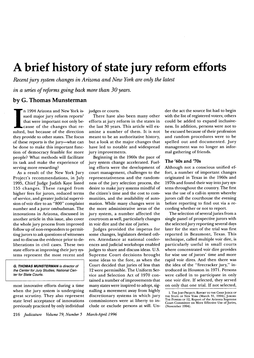 handle is hein.journals/judica79 and id is 218 raw text is: A brief history of state jury reform efforts
Recent jury system changes in Arizona and New York are only the latest
in a series of reforms going back more than 30 years.
by G. Thomas Munsterman

n 1994 Arizona and New York is-
sued major jury reform reports'
that were important not only be-
cause of the changes that re-
sulted, but because of the direction
they provide to other states. The focus
of these reports is the jury-what can
be done to make this important func-
tion of democracy feasible for more
people? What methods will facilitate
its task and make the experience of
serving more rewarding?
As a result of the New York Jury
Project's recommendations, in July
1995, Chief Judge Judith Kaye listed
155 changes. These ranged from
higher fees for jurors, reduced terms
of service, and greater judicial supervi-
sion of voir dire to an 800 complaint
number and ajuror ombudsman. The
innovations in Arizona, discussed in
another article in this issue, also cover
the whole jury process from improved
follow up of non-responders to permit-
tingjurors to ask questions of witnesses
and to discuss the evidence prior to de-
liberations in civil cases. These two
state efforts at improving their jury sys-
tems represent the most recent and
G. THOMAS MUNSTERMAN is director of
the Center for Jury Studies, National Cen-
ter for State Courts.
most innovative efforts during a time
when the jury system is undergoing
great scrutiny. They also represent
state level acceptance of innovations
previously practiced by only individual

judges or courts.
There have also been many other
efforts at jury reform in the states in
the last 30 years. This article will ex-
amine a number of them. It is not
meant to be an authoritative history,
but a look at the major changes that
have led to notable and widespread
jury improvements.
Beginning in the 1960s the pace of
jury system change accelerated. Fuel-
ing efforts were the development of
court management, challenges to the
representativeness and the random-
ness of the jury selection process, the
desire to make jury systems mindful of
the citizen's time and the cost to com-
munities, and the availability of auto-
mation. While many changes were in
the more administrative areas of the
jury system, a number affected the
courtroom as well, particularly changes
in voir dire and the size ofjuries.
Judges provided the impetus for
some changes, legislators devised oth-
ers. Attendance at national confer-
ences and judicial workshops enabled
judges to share and discuss ideas. U.S.
Supreme Court decisions brought
some ideas to the fore, as when the
Court decided that juries of less than
12 were permissible. The Uniform Ser-
vice and Selection Act of 1970 con-
tained a number of improvements that
many states were inspired to adopt, sig-
nalling a movement away from highly
discretionary systems in which jury
commissioners were at liberty to in-
clude or exclude persons at will. Un-

der the act the source list had to begin
with the list of registered voters; others
could be added to expand inclusive-
ness. In addition, persons were not to
be excused because of their profession
and random procedures were to be
spelled out and documented. Jury
management was no longer an infor-
mal gathering of friends.
The '60s and '70s
Although not a conscious unified ef-
fort, a number of important changes
originated in Texas in the 1960s and
1970s and found their way into jury sys-
tems throughout the country. The first
was the use of a call-in system whereby
jurors call the courthouse the evening
before reporting to find out via a re-
cording whether or not to report.
The selection of several juries from a
single panel of prospective jurors with
the selected jury reporting several days
later for the start of the trial was first
reported in Beaumont, Texas. This
technique, called multiple voir dire, is
particularly useful in small courts
where concentrated voir dire provides
for wise use of jurors' time and more
rapid voir dires. And then there was
the idea of the firecracker jury, in-
troduced in Houston in 1971. Persons
were called in to participate in only
one voir dire. If selected, they served
on only that one trial. If not selected,
1. THEJURY PROJECT, REPORT TO THE CHIEFJUDGE OF
THE STATE OF NEW YORK (March 31, 1994);JURORS:
THE POWERS OF 12, Report of the Arizona Supreme
Court Committee on More Effective Use of Juries,
(November 1994).

216 Judicature Volume 79, Number 5  March-April 1996


