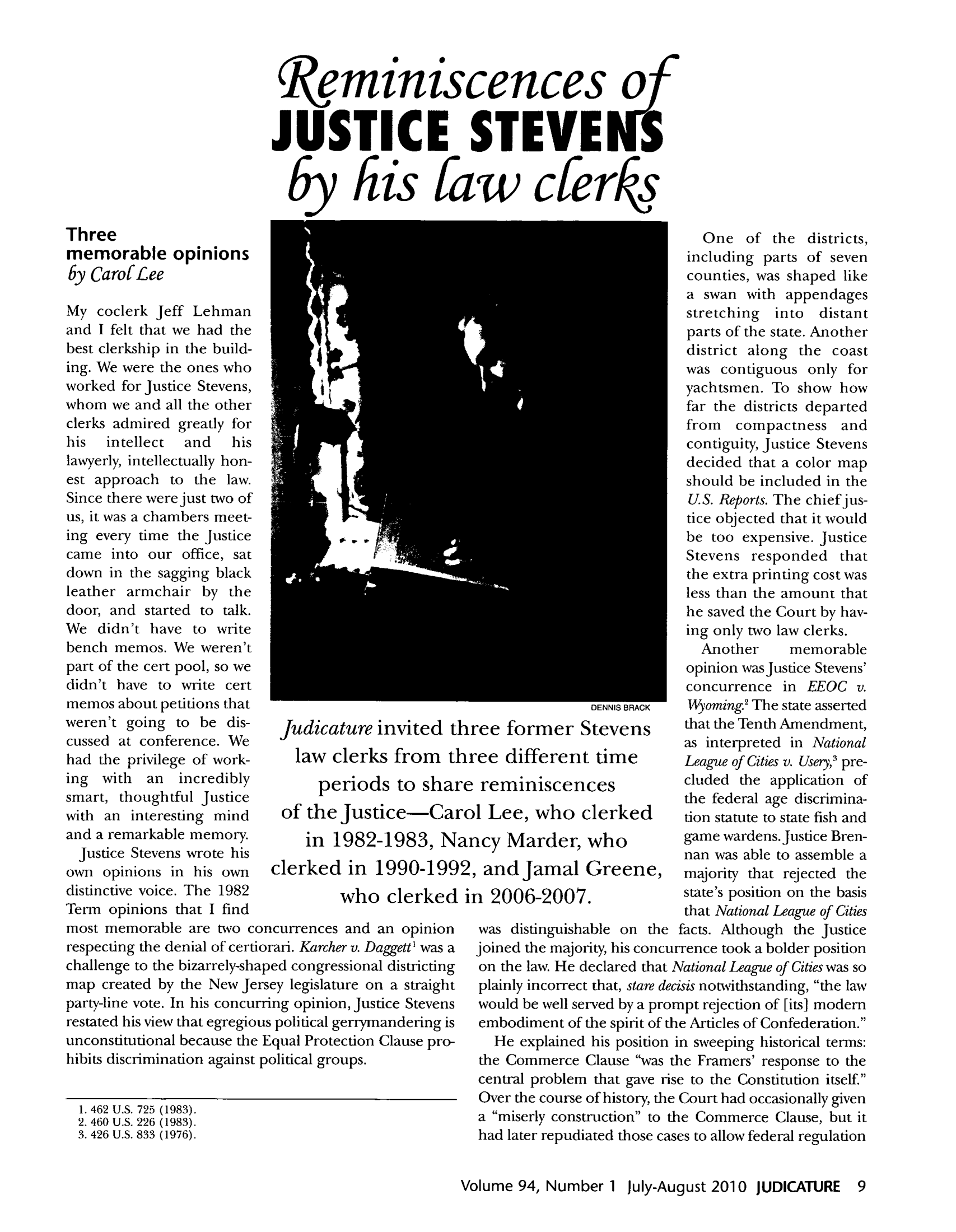 handle is hein.journals/judica94 and id is 9 raw text is: Reminiscences oJUSTICE STEVE Sby his faw cferksThreememorable opinionsby CarofLeeMy coclerk Jeff Lehmanand I felt that we had thebest clerkship in the build-ing. We were the ones whoworked for Justice Stevens,whom we and all the otherclerks admired greatly forhis  intellect  and  hislawyerly, intellectually hon-est approach to the law.Since there were just two ofus, it was a chambers meet-ing every time the Justicecame into our office, satdown in the sagging blackleather armchair by thedoor, and started to talk.We didn't have to writebench memos. We weren'tpart of the cert pool, so wedidn't have to write certmemos about petitions thatweren't going to be dis-cussed at conference. Wehad the privilege of work-ing with an incrediblysmart, thoughtful Justicewith an interesting mindand a remarkable memory.Justice Stevens wrote hisown opinions in his owndistinctive voice. The 1982Term opinions that I findJudicature invited thilaw clerks from thrperiods to shareof the Justice-Caroin 1982-1983, Narclerked in 1990-1992,who clerked iimost memorable are two concurrences and an opinionrespecting the denial of certiorari. Karcher v. Daggett' was achallenge to the bizarrely-shaped congressional districtingmap created by the New Jersey legislature on a straightparty-line vote. In his concurring opinion, Justice Stevensrestated his view that egregious political gerrymandering isunconstitutional because the Equal Protection Clause pro-hibits discrimination against political groups.1. 462 U.S. 725 (1983).2. 460 U.S. 226 (1983).3. 426 U.S. 833 (1976).One of the districts,including parts of sevencounties, was shaped likea swan with appendagesstretching into distantparts of the state. Anotherdistrict along the coastwas contiguous only foryachtsmen. To show howfar the districts departedfrom compactness andcontiguity, Justice Stevensdecided that a color mapshould be included in theU.S. Reports. The chief jus-tice objected that it wouldbe too expensive. JusticeStevens responded thatthe extra printing cost wasless than the amount thathe saved the Court by hav-ing only two law clerks.Another     memorableopinion wasJustice Stevens'concurrence in EEOC v.DENNIS BRACK  Wyoming The state assertedee former Stevens          that the Tenth Amendment,as interpreted in National'ee different time         League of Cities v. Usery? pre-reminiscences              cluded the application ofLthe federal age discmina-1  IeW o   lre         tion statute to state fish andicy Marder, who            game wardens.Justice Bren-nan was able to assemble aandJamal Greenet, majority that rejected theri 2006-2007.              state's position on the basisthat National League of Citieswas distinguishable on the facts. Although the justicejoined the majority, his concurrence took a bolder positionon the law. He declared that National League of Cities was soplainly incorrect that, stare decisis notwithstanding, the lawwould be well served by a prompt rejection of [its] modemembodiment of the spirit of the Articles of Confederation.He explained his position in sweeping historical terms:the Commerce Clause was the Framers' response to thecentral problem that gave rise to the Constitution itself.Over the course of history, the Court had occasionally givena miserly construction to the Commerce Clause, but ithad later repudiated those cases to allow federal regulationVolume 94, Number 1 july-August 2010 JUDICATURE 9