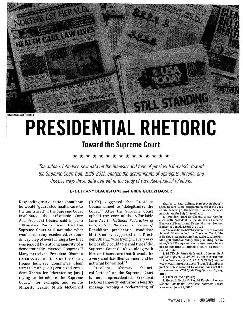 handle is hein.journals/judica97 and id is 179 raw text is: PRESIDENTIAL RHETORICToward the Supreme CourtThe authors introduce new data on the intensity and tone of presidential rhetoric towardthe Supreme Court from 1929-2011, analyze the determinants of aggregate rhetoric, anddiscuss ways these data can aid in the study of executive-judicial relations.by BETHANY BLACKSTONE and GREG GOELZHAUSERResponding to a question about howhe would guarantee health care tothe uninsured if the Supreme Courtinvalidated the Affordable CareAct, President Obama said in part:Ultimately, I'm confident that theSupreme Court will not take whatwould be an unprecedented, extraor-dinary step of overturning a law thatwas passed by a strong majority of ademocratically elected Congress.'Many perceived President Obama'sremarks as an attack on the Court.House Judiciary Committee ChairLamar Smith (R-TX) criticized Presi-dent Obama for threatening [and]trying to intimidate the SupremeCourt,' for example, and SenateMinority Leader Mitch McConnell(R-KY) suggested that PresidentObama aimed to delegitimize theCourt.' After the Supreme Courtupheld the core of the AffordableCare Act in National Federation ofIndependent Business v. Sebelius,Republican presidential candidateMitt Romney suggested that Presi-dent Obama was trying in every wayhe possibly could to signal that if theSupreme Court didn't go along withhim on Obamacare that it would bea very conflict-filled summer, and hegot what he wanted.sPresident   Obama's    rhetori-cal attack on the Supreme Courtis not unprecedented. PresidentJackson famously delivered a lengthymessage vetoing a rechartering ofThanks to Paul Collins, Matthew Eshbaugh-Soha, Robert Hume, and participants at the 2012annual meeting of the Midwest Political ScienceAssociation for helpful feedback.1. President Barack Obama, News Confer-ence with President Felipe de Jesus CalderonHinojosa of Mexico and Prime Minister StephenHarper of Canada (April 2, 2012).2. Alicia M. Cohn, GOP Lawmaker Warns ObamaAgainst Threatening the Supreme Court, TheHill: Blog Briefing Room (Apr. 3,2012, 12:30 PM),http://thehill.com/blogs/blog-briefing-room/news/219633-gop-congressman-warns-obama-not-to-intimidate-supreme-court-on-health-care-decision-,3. Ed O'Keefe, Mitch McConnell to Obama: BackOff the Supreme Court, 2CHAMBERS: INSIDE THE112TH CONGRESS (Apr. 5, 2012, 3:39 PM), http://www.washingtonpost.com/blogs/2chambers/post/mitch-mcconnell-to-obama-back-off-the-supreme-court/2012/04/05/glQAoc2vxS blog.html.4. 132 S. Ct. 2566 (2012).5. Henry J. Reske & Ronald Kessler, Romney:Obama Comments Pressured Supreme Court,NEWSMAX, June 29, 2012.WWW.AJS.ORG 1 JUDCATJRE 179