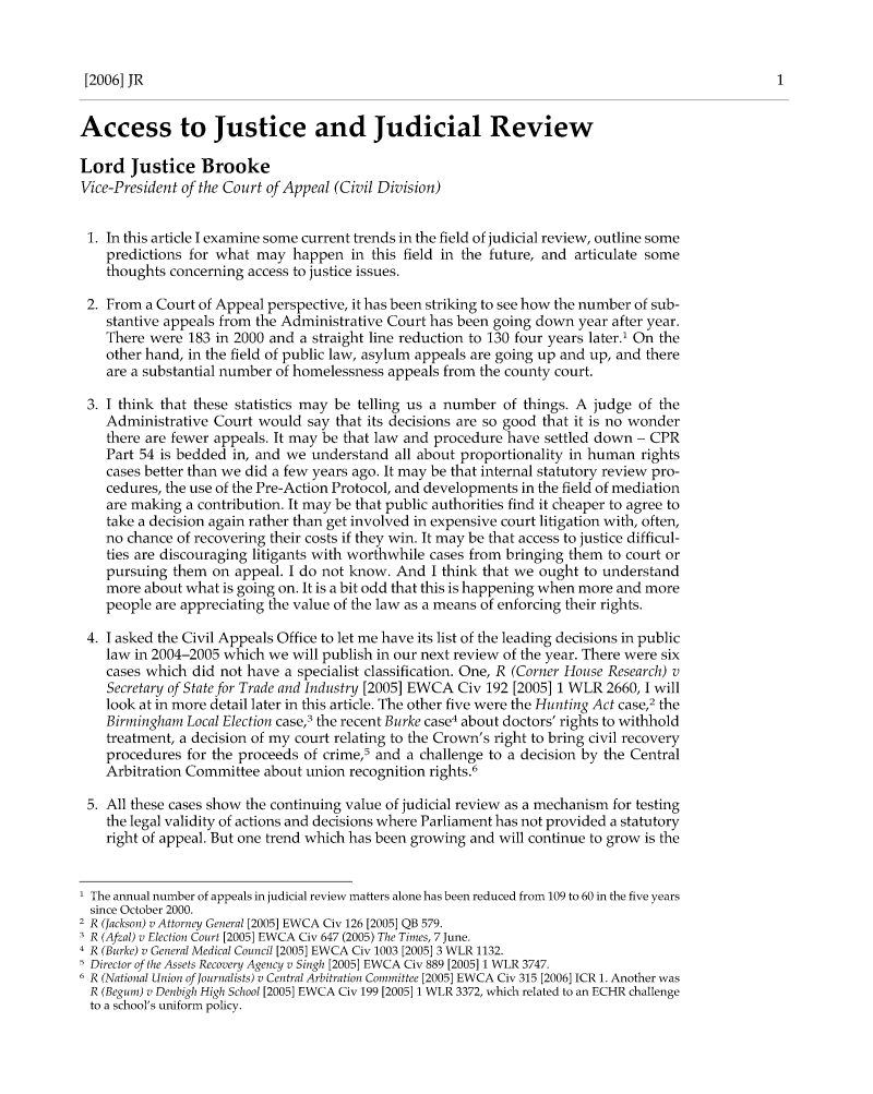 handle is hein.journals/judire11 and id is 1 raw text is: [2006] JRAccess to Justice and Judicial ReviewLord Justice BrookeVice-President of the Court of Appeal (Civil Division)1. In this article I examine some current trends in the field of judicial review, outline somepredictions for what may happen in this field in the future, and articulate somethoughts concerning access to justice issues.2. From a Court of Appeal perspective, it has been striking to see how the number of sub-stantive appeals from the Administrative Court has been going down year after year.There were 183 in 2000 and a straight line reduction to 130 four years later.1 On theother hand, in the field of public law, asylum appeals are going up and up, and thereare a substantial number of homelessness appeals from the county court.3. I think that these statistics may be telling us a number of things. A judge of theAdministrative Court would say that its decisions are so good that it is no wonderthere are fewer appeals. It may be that law and procedure have settled down - CPRPart 54 is bedded in, and we understand all about proportionality in human rightscases better than we did a few years ago. It may be that internal statutory review pro-cedures, the use of the Pre-Action Protocol, and developments in the field of mediationare making a contribution. It may be that public authorities find it cheaper to agree totake a decision again rather than get involved in expensive court litigation with, often,no chance of recovering their costs if they win. It may be that access to justice difficul-ties are discouraging litigants with worthwhile cases from bringing them to court orpursuing them on appeal. I do not know. And I think that we ought to understandmore about what is going on. It is a bit odd that this is happening when more and morepeople are appreciating the value of the law as a means of enforcing their rights.4. I asked the Civil Appeals Office to let me have its list of the leading decisions in publiclaw in 2004-2005 which we will publish in our next review of the year. There were sixcases which did not have a specialist classification. One, R (Corner House Research) vSecretary of State for Trade and Industry [2005] EWCA Civ 192 [20051 1 WLR 2660, I willlook at in more detail later in this article. The other five were the Hunting Act case,2 theBirmingham Local Election case,3 the recent Burke case4 about doctors' rights to withholdtreatment, a decision of my court relating to the Crown's right to bring civil recoveryprocedures for the proceeds of crime,5 and a challenge to a decision by the CentralArbitration Committee about union recognition rights.65. All these cases show the continuing value of judicial review as a mechanism for testingthe legal validity of actions and decisions where Parliament has not provided a statutoryright of appeal. But one trend which has been growing and will continue to grow is the1 The annual number of appeals in judicial review matters alone has been reduced from 109 to 60 in the five yearssince October 2000.2 R (Jackson) v Attorney General [2005] EWCA Civ 126 [2005] QB 579.3 R (Afzal) v Election Court [2005] EWCA Civ 647 (2005) The Times, 7 June.4 R (Burke) v General Medical Council [2005] EWCA Civ 1003 [2005] 3 WLR 1132.5 Director of the Assets Recovery Agency v Singh [2005] EWCA Civ 889 [2005] 1 WLR 3747.6 R (National Union of Journalists) v Central Arbitration Committee [2005] EWCA Civ 315 [2006] ICR 1. Another wasR (Begum) v Denbigh High School [2005] EWCA Civ 199 [2005] 1 WLR 3372, which related to an ECHR challengeto a school's uniform policy.
