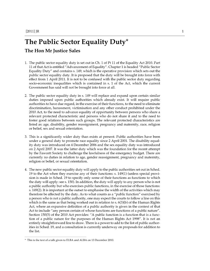 handle is hein.journals/judire16 and id is 1 raw text is: [2011] JRThe Public Sector Equality Duty*The Hon Mr Justice Sales1. The public sector equality duty is set out in Ch. 1 of Pt 11 of the Equality Act 2010. Part11 of that Act is entitled Advancement of Equality. Chapter 1 is headed Public SectorEquality Duty and contains s. 149, which is the operative provision which sets out thepublic sector equality duty. It is proposed that the duty will be brought into force witheffect from 1 April 2011. It is not to be confused with the public sector duty regardingsocio-economic inequalities which is contained in s. 1 of the Act, which the currentGovernment has said will not be brought into force at all.2. The public sector equality duty in s. 149 will replace and expand upon certain similarduties imposed upon public authorities which already exist. It will require publicauthorities to have due regard, in the exercise of their functions, to the need to eliminatediscrimination, harassment, victimisation and any other conduct prohibited under the2010 Act, to the need to advance equality of opportunity between persons who share arelevant protected characteristic and persons who do not share it and to the need tofoster good relations between such groups. The relevant protected characteristics arelisted as: age, disability, gender reassignment, pregnancy and maternity, race, religionor belief, sex and sexual orientation.3. This is a significantly wider duty than exists at present. Public authorities have beenunder a general duty to promote race equality since 2 April 2001. The disability equal-ity duty was introduced on 4 December 2006 and the sex equality duty was introducedon 2 April 2007. It was the latter duty which was the foundation for the recent attemptby the Fawcett Society to challenge the lawfulness of the emergency budget. There arecurrently no duties in relation to age, gender reassignment, pregnancy and maternity,religion or belief, or sexual orientation.4. The new public sector equality duty will apply to the public authorities set out in Sched.19 to the Act when they exercise any of their functions: s. 149(1) (unless special provi-sion is made in Sched. 19 to specify only some of their functions as functions to whichthe duty will apply: see s. 150). In addition, the duty will apply to any person who is nota public authority but who exercises public functions, in the exercise of those functions:s. 149(2). It is important at the outset to emphasise the width of the activities which maytherefore be affected by the duty. As to what counts as a public function exercised bya person who is not a public authority, one may expect the courts to follow a line on thiswhich is the same as that being worked out in relation to s. 6(3)(b) of the Human RightsAct, where an expansive definition of a public authority is given in the context of thatAct to include any person certain of whose functions are functions of a public nature.Section 150(5) of the 2010 Act provides: A public function is a function that is a func-tion of a public nature for the purposes of the Human Rights Act 1998. It is not anentirely straightforward line to draw. There is a power to add to the list of public author-ities in Sched. 19, and a consultation is currently underway on proposals for addition tothe list.* This is the text of a talk given to ELBA and ALBA on 13 December 2010.1