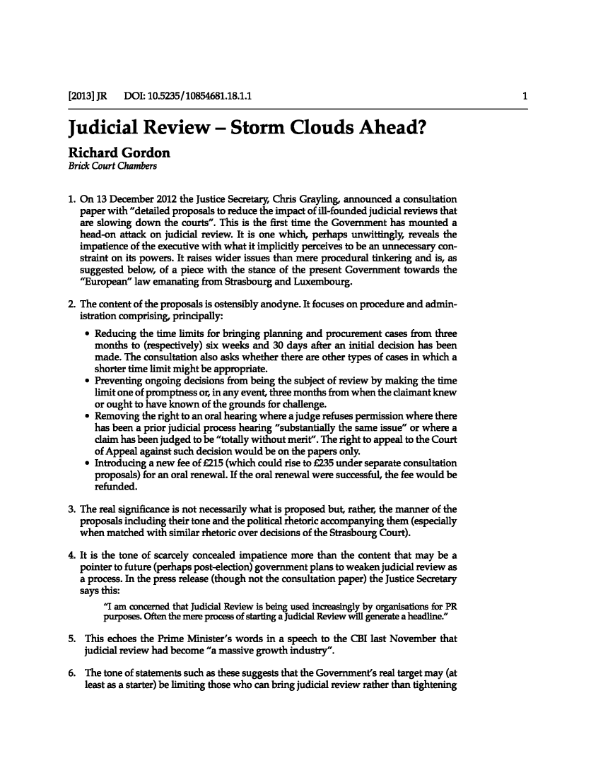 handle is hein.journals/judire18 and id is 1 raw text is: Judicial Review - Storm Clouds Ahead?Richard GordonBrick Court Chambers1. On 13 December 2012 the Justice Secretary, Chris Grayling, announced a consultationpaper with detailed proposals to reduce the impact of ill-founded judicial reviews thatare slowing down the courts. This is the first time the Government has mounted ahead-on attack on judicial review. It is one which, perhaps unwittingly, reveals theimpatience of the executive with what it implicitly perceives to be an unnecessary con-straint on its powers. It raises wider issues than mere procedural tinkering and is, assuggested below, of a piece with the stance of the present Government towards theEuropean law emanating from Strasbourg and Luxembourg.2. The content of the proposals is ostensibly anodyne. It focuses on procedure and admin-istration comprising, principally:* Reducing the time limits for bringing planning and procurement cases from threemonths to (respectively) six weeks and 30 days after an initial decision has beenmade. The consultation also asks whether there are other types of cases in which ashorter time limit might be appropriate.* Preventing ongoing decisions from being the subject of review by making the timelimit one of promptness or, in any event, three months from when the claimant knewor ought to have known of the grounds for challenge.* Removing the right to an oral hearing where a judge refuses permission where therehas been a prior judicial process hearing substantially the same issue or where aclaim has been judged to be totally without merit. The right to appeal to the Courtof Appeal against such decision would be on the papers only.* Introducing a new fee of E215 (which could rise to E235 under separate consultationproposals) for an oral renewal. If the oral renewal were successful, the fee would berefunded.3. The real significance is not necessarily what is proposed but, rather, the manner of theproposals including their tone and the political rhetoric accompanying them (especiallywhen matched with similar rhetoric over decisions of the Strasbourg Court).4. It is the tone of scarcely concealed impatience more than the content that may be apointer to future (perhaps post-election) government plans to weaken judicial review asa process. In the press release (though not the consultation paper) the Justice Secretarysays this:I am concerned that Judicial Review is being used increasingly by organisations for PRpurposes. Often the mere process of starting a Judicial Review will generate a headline.5. This echoes the Prime Minister's words in a speech to the CBI last November thatjudicial review had become a massive growth industry.6. The tone of statements such as these suggests that the Government's real target may (atleast as a starter) be limiting those who can bring judicial review rather than tightening[2013] JR DOI: 10.5235/10854681.18.1.11