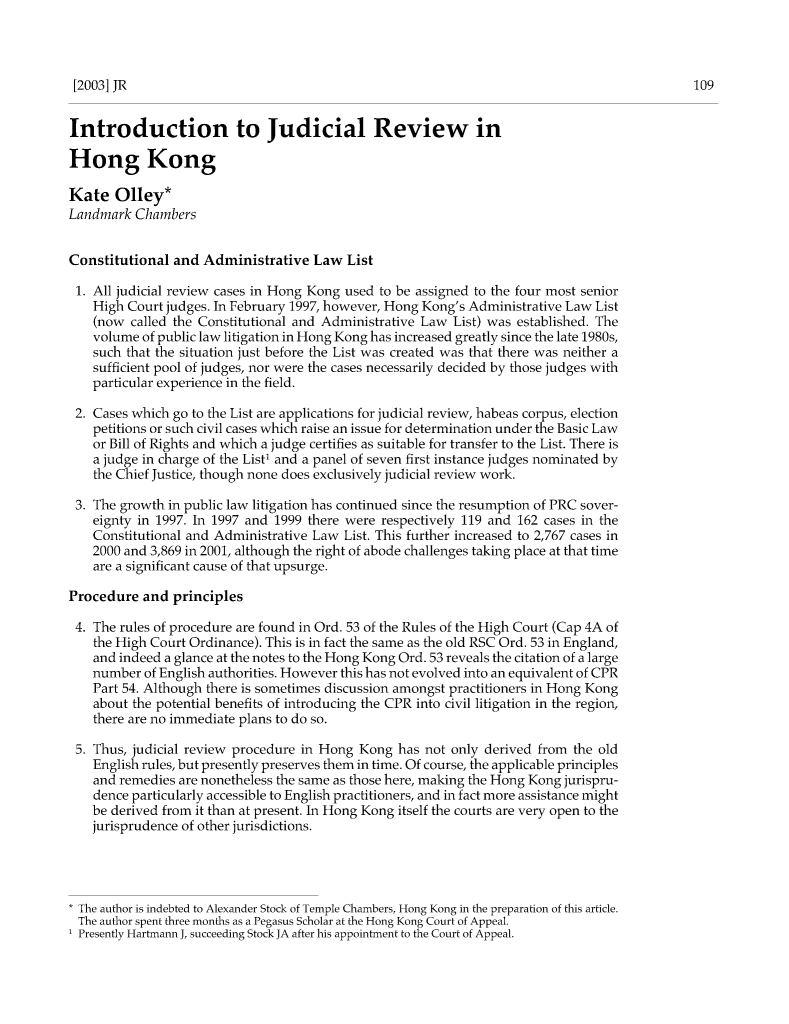 handle is hein.journals/judire8 and id is 109 raw text is: [2003] JR

Introduction to Judicial Review in
Hong Kong
Kate Olley*
Landmark Chambers
Constitutional and Administrative Law List
1. All judicial review cases in Hong Kong used to be assigned to the four most senior
High Court judges. In February 1997, however, Hong Kong's Administrative Law List
(now called the Constitutional and Administrative Law List) was established. The
volume of public law litigation in Hong Kong has increased greatly since the late 1980s,
such that the situation just before the List was created was that there was neither a
sufficient pool of judges, nor were the cases necessarily decided by those judges with
particular experience in the field.
2. Cases which go to the List are applications for judicial review, habeas corpus, election
petitions or such civil cases which raise an issue for determination under the Basic Law
or Bill of Rights and which a judge certifies as suitable for transfer to the List. There is
a judge in charge of the List' and a panel of seven first instance judges nominated by
the Chief Justice, though none does exclusively judicial review work.
3. The growth in public law litigation has continued since the resumption of PRC sover-
eignty in 1997. In 1997 and 1999 there were respectively 119 and 162 cases in the
Constitutional and Administrative Law List. This further increased to 2,767 cases in
2000 and 3,869 in 2001, although the right of abode challenges taking place at that time
are a significant cause of that upsurge.
Procedure and principles
4. The rules of procedure are found in Ord. 53 of the Rules of the High Court (Cap 4A of
the High Court Ordinance). This is in fact the same as the old RSC Ord. 53 in England,
and indeed a glance at the notes to the Hong Kong Ord. 53 reveals the citation of a large
number of English authorities. However this has not evolved into an equivalent of CPR
Part 54. Although there is sometimes discussion amongst practitioners in Hong Kong
about the potential benefits of introducing the CPR into civil litigation in the region,
there are no immediate plans to do so.
5. Thus, judicial review procedure in Hong Kong has not only derived from the old
English rules, but presently preserves them in time. Of course, the applicable principles
and remedies are nonetheless the same as those here, making the Hong Kong jurispru-
dence particularly accessible to English practitioners, and in fact more assistance might
be derived from it than at present. In Hong Kong itself the courts are very open to the
jurisprudence of other jurisdictions.
The author is indebted to Alexander Stock of Temple Chambers, Hong Kong in the preparation of this article.
The author spent three months as a Pegasus Scholar at the Hong Kong Court of Appeal.
1 Presently Hartmann J, succeeding Stock JA after his appointment to the Court of Appeal.


