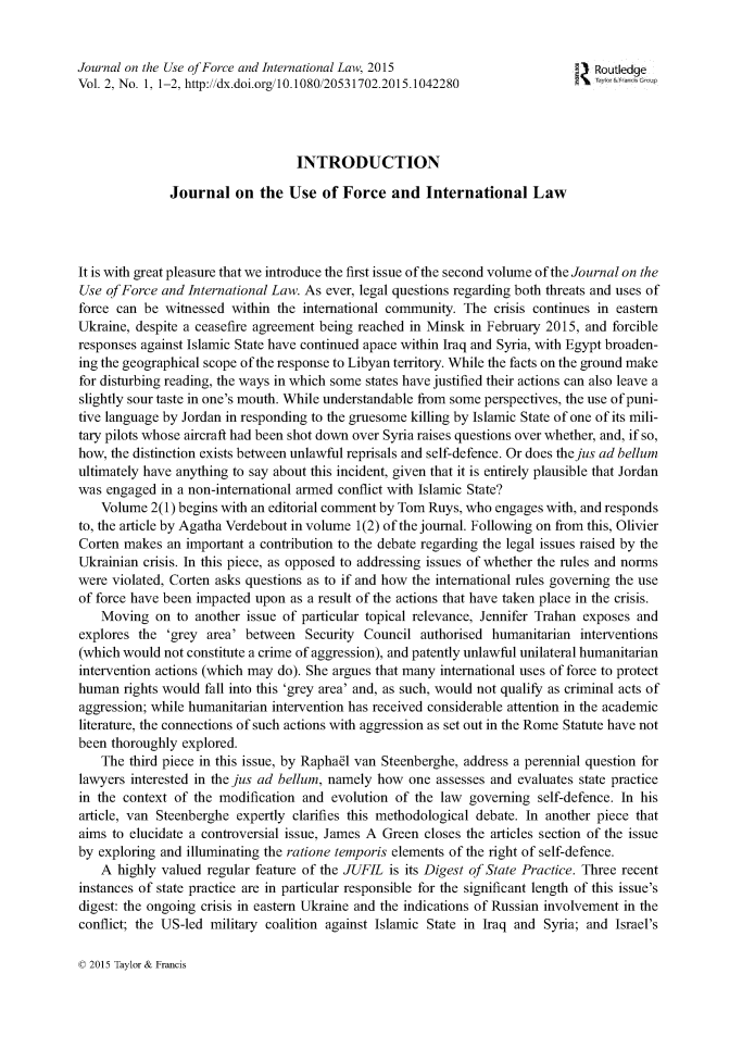 handle is hein.journals/jufoint2 and id is 1 raw text is: Journal on the Use of Force and International Law, 2015                           RoutledgeVol. 2, No. 1, 1-2, http://dx.doi.org/10.1080/20531702.2015.1042280                                   INTRODUCTION               Journal   on  the Use   of Force   and  International LawIt is with great pleasure that we introduce the first issue of the second volume of the Journal on theUse  ofForce and International Law. As ever, legal questions regarding both threats and uses offorce can be  witnessed within the international community.  The  crisis continues in easternUkraine, despite a ceasefire agreement being reached in Minsk in February 2015, and forcibleresponses against Islamic State have continued apace within Iraq and Syria, with Egypt broaden-ing the geographical scope of the response to Libyan territory. While the facts on the ground makefor disturbing reading, the ways in which some states have justified their actions can also leave aslightly sour taste in one's mouth. While understandable from some perspectives, the use of puni-tive language by Jordan in responding to the gruesome killing by Islamic State of one of its mili-tary pilots whose aircraft had been shot down over Syria raises questions over whether, and, if so,how, the distinction exists between unlawful reprisals and self-defence. Or does the jus ad hellumultimately have anything to say about this incident, given that it is entirely plausible that Jordanwas  engaged in a non-international armed conflict with Islamic State?    Volume  2(1) begins with an editorial comment by Tom Ruys, who engages with, and respondsto, the article by Agatha Verdebout in volume 1(2) of the journal. Following on from this, OlivierCorten makes  an important a contribution to the debate regarding the legal issues raised by theUkrainian crisis. In this piece, as opposed to addressing issues of whether the rules and normswere violated, Corten asks questions as to if and how the international rules governing the useof force have been impacted upon  as a result of the actions that have taken place in the crisis.    Moving  on  to another issue of particular topical relevance, Jennifer Trahan exposes andexplores  the 'grey area' between   Security Council  authorised humanitarian  interventions(which would  not constitute a crime of aggression), and patently unlawful unilateral humanitarianintervention actions (which may do). She argues that many international uses of force to protecthuman  rights would fall into this 'grey area' and, as such, would not qualify as criminal acts ofaggression; while humanitarian intervention has received considerable attention in the academicliterature, the connections of such actions with aggression as set out in the Rome Statute have notbeen thoroughly  explored.    The third piece in this issue, by Raphael van Steenberghe, address a perennial question forlawyers interested in the jus ad hellum, namely how one  assesses and evaluates state practicein the context of the modification and  evolution of the law  governing  self-defence. In hisarticle, van Steenberghe expertly clarifies this methodological debate. In another piece thataims to elucidate a controversial issue, James A Green closes the articles section of the issueby exploring and illuminating the ratione temporis elements of the right of self-defence.    A highly valued regular feature of the JUFIL is its Digest of State Practice. Three recentinstances of state practice are in particular responsible for the significant length of this issue'sdigest: the ongoing crisis in eastern Ukraine and the indications of Russian involvement in theconflict; the US-led military coalition against Islamic State in Iraq and Syria; and Israel's© 2015 Taylor & Francis