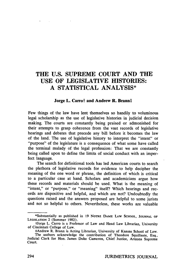 handle is hein.journals/juraba22 and id is 310 raw text is: THE U.S. SUPREME COURT AND THEUSE OF LEGISLATIVE HISTORIES:A STATISTICAL ANALYSIS*Jorge L. Carrot and Andrew R. BranntFew things of the law have lent themselves so handily to voluminouslegal scholarship as the use of legislative histories in judicial decisionmaking. The courts are constantly being praised or admonished fortheir attempts to grasp coherence from the vast records of legislativehearings and debates that precede any bill before it becomes the lawof the land. The use of legislative history to interpret the intent orpurpose of the legislature is a consequence of what some have calledthe terminal malady of the legal profession: That we are constantlybeing called upon to define the limits of social conduct with an imper-fect language.The search for definitional tools has led American courts to searchthe plethora of legislative records for evidence to help decipher themeaning of the one word or phrase, the definition of which is criticalto a particular case at hand. Scholars and academicians argue howthese records and materials should be used. What is the meaning ofintent, or purpose, or meaning itself? Which hearings and rec-ords are dispositive and helpful, and which are not? Undoubtedly thequestions raised and the answers proposed are helpful to some juristsand not so helpful to others. Nevertheless, these works are valuable*Substantially as published in 19 NOTRE DAME LAW SCHOOL, JOURNAL OFLEGISLATION 2 (Summer 1982).tJorge L. Carro is a Professor of Law and Head Law Librarian, Universityof Cincinnati College of Law.*Andrew R. Brann is Acting Librarian, University of Kansas School of Law.The authors acknowledge the contribution of Theodore Squillante, Esq.,Judicial Clerk for Hon. James Duke Cameron, Chief Justice, Arizona SupremeCourt.JURIMETRICS JOURNAL
