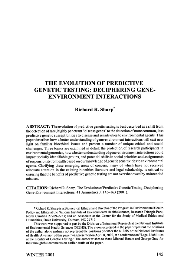 handle is hein.journals/juraba41 and id is 155 raw text is: THE EVOLUTION OF PREDICTIVE
GENETIC TESTING: DECIPHERING GENE-
ENVIRONMENT INTERACTIONS
Richard R. Sharp*
ABSTRACT: The evolution of predictive genetic testing is best described as a shift from
the detection of rare, highly penetrant disease genes to the detection of more common, less
predictive genetic susceptibilities to disease and sensitivities to environmental agents. This
paper describes how a better understanding of gene-environment interactions will cast new
light on familiar bioethical issues and present a number of unique ethical and social
challenges. Three topics are examined in detail: the protection of research participants in
environmental genomics, how a better understanding of gene-environment interactions could
impact socially identifiable groups, and potential shifts in social priorities and assignments
of responsibility for health based on our knowledge of genetic sensitivities to environmental
agents. Clarifying these emerging areas of concern, many of which have not received
adequate attention in the existing bioethics literature and legal scholarship, is critical to
ensuring that the benefits of predictive genetic testing are not overshadowed by unintended
misuses.
CITATION: Richard R. Sharp, The Evolution of Predictive Genetic Testing: Deciphering
Gene-Environment Interactions, 41 Jurimetrics J. 145-163 (2001).
*Richard R. Sharp is a Biomedical Ethicist and Director of the Program in Environmental Health
Policy and Ethics at the National Institute of Environmental Health Sciences, Research Triangle Park,
North Carolina 27709-2233; and an Associate at the Center for the Study of Medical Ethics and
Humanities, Duke University, Durham, NC 27710.
This work was supported in part by the Division of Intramural Research at the National Institute
of Environmental Health Sciences (NIEHS). The views expressed in the paper represent the opinions
of the author alone and may not represent the positions of either the NIEHS or the National Institutes
of Health. A version of this paper was presented on April 8, 2000, at a conference on Legal Liabilities
at the Frontier of Genetic Testing. The author wishes to thank Michael Baram and George Gray for
their thoughtful comments on earlier drafts of the paper.

WINTER 2001


