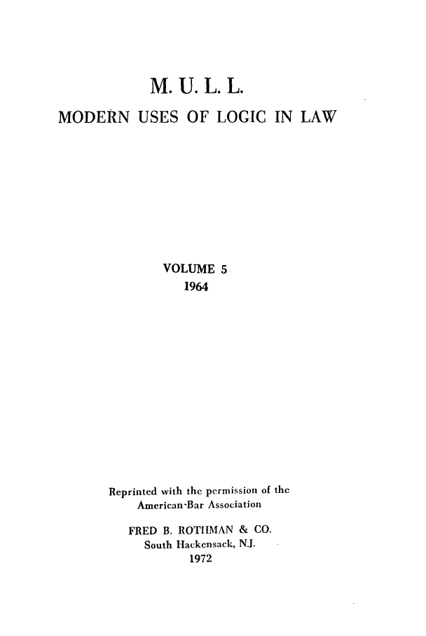 handle is hein.journals/juraba5 and id is 1 raw text is: M. U. L. L.MODERN USES OF LOGIC IN LAWVOLUME 51964Reprinted with the permission of theAmerican-Bar AssociationFRED B. ROTIMAN & CO.South Hackensack, N.J.1972