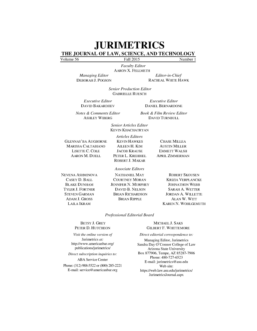handle is hein.journals/juraba56 and id is 1 raw text is:                 JURIMETRICS THE  JOURNAL OF LAW, SCIENCE, AND TECHNOLOGYVolume 56                      Fall 2015                 Number 1                             Faculty Editor                          AARON X. FELLMETHManaging  EditorDEBORAH J. POGSON   Editor-in-ChiefRACHEAL WHITE HAWKSenior Production Editor  GABRIELLE RUESCH    Executive Editor    DAVID BAKARDJIEVNotes & Comments Editor    ASHLEY WIBERG    Executive Editor  DANIEL BERNARDONEBook & Film Review Editor    DAVID TURNBULLGLENNAS'BA AUGBORNEMARISSA  CALTABIANO   LISETTE C. COLE   AARON M. DUELLNEVENA ASHMINOVA  CASEY D. BALL  BLAKE DUNHAM  TYLER J. FORTNER  STEVEN GARMAN  ADAM  J. GROSS  LAILA  IKRAMSenior Articles EditorKEVIN KHACHATRYAN   Articles Editors   KEVIN HAWKES   AILEEN H. KIM   JACOB KRAUSE PETER L. KREHBIEL ROBERT  J. MAKAR Associate Editors NATHANIEL  MAY COURTNEY  MORAN JENNIFER N. MURPHEY DAVID  B. NELSON BRIAN RICHARDSON    BRIAN RIPPLE  CHASE MILLEA  AUSTIN MILLER  EMMETT WALSHAPRIL ZIMMERMAN   ROBERT SKOUSEN   KRIZIA VERPLANCKE   JOHNATHON WEBB   SARAH A. WETTER JORDAN A. WILLETTE    ALAN W. WITTKAREN N. WOHLGEMUTHProfessional Editorial Board        BETSY J. GREY     PETER D. HUTCHEON     Visit the online version of         Jurimetrics at:    http://www.americanbar.org/    publications/jurimetrics/  Direct subscription inquiries to:       ABA Service CenterPhone: (312) 988-5522 or (800) 285-2221  E-mail: service@americanbar.org        MICHAEL J. SAKS    GILBERT F. WHITTEMORE Direct editorial correspondence to:   Managing Editor, JurimetricsSandra Day O'Connor College of Law     Arizona State UniversityBox 877906, Tempe, AZ 85287-7906      Phone: 480-727-6523   E-mail: jurimetrics@asu.edu           Web site: https://web.law.asu.edu/jurimetrics/     JurimetricsJournal.aspx