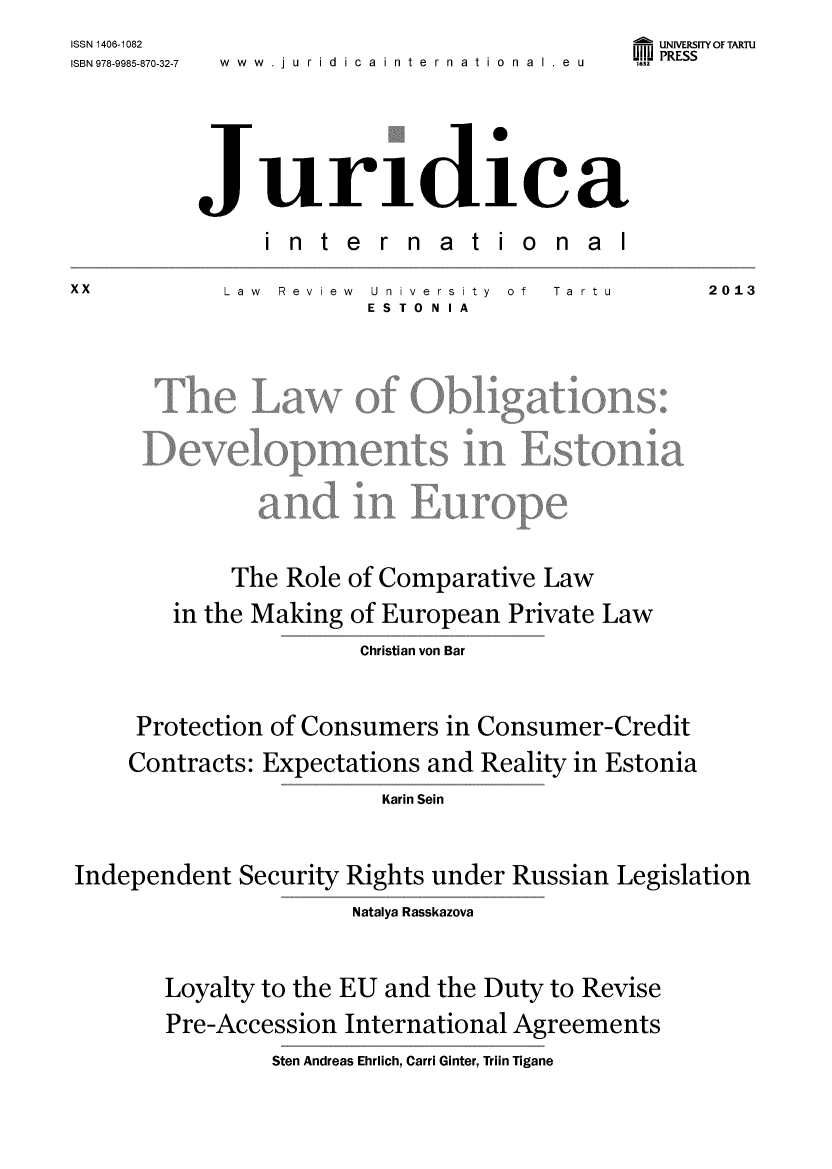 handle is hein.journals/jurdint20 and id is 1 raw text is: 
ISSN 1406-1082
ISBN 978-9985-870-32-7


www.ju  rid icainternational eu


- UNIVERSITY OF TARTU
UII PRESS


Juridica


in  te


r n  a t  i


onal


Law Review


U nive rs ity  of
ESTONIA


             The Role of Comparative  Law

        in the Making of European  Private Law

                       Christian von Bar




     Protection of Consumers  in Consumer-Credit

     Contracts: Expectations and Reality in Estonia

                         Karin Sein




Independent  Security Rights under Russian  Legislation


               Natalya Rasskazova




Loyalty to the EU and the Duty to Revise

Pre-Accession  International Agreements


Sten Andreas Ehrlich, Carri Ginter, Triin Tigane


XX


Ta rtu


2013


