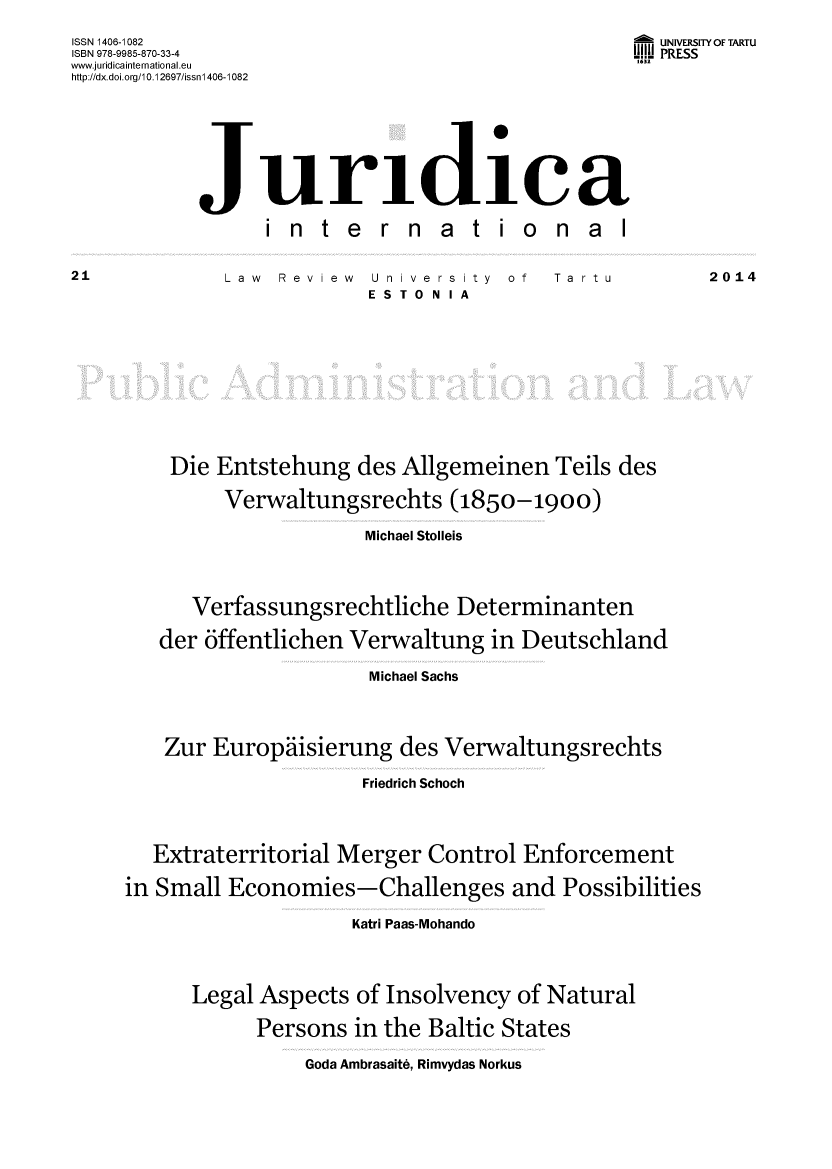 handle is hein.journals/jurdint21 and id is 1 raw text is: 

ISSN 1406-1082                                       UNIVERSITY OF TARTU
ISBN 978-9985-870-33-4                             .U. PRESS
www.juridicainternational.eu                       1632
http://dx.doi.org/10.12697/issnl 406-1082







            Juridica

                  i n  t e  r n  a  t  io   n  a l


Law  Review  University   of
             ESTONIA


Ta rtu


2014


    Die Entstehung   des Allgemeinen   Teils des

         Verwaltungsrechts   (1850-1900)

                      Michael Stolleis




      Verfassungsrechtliche   Determinanten

   der offentlichen Verwaltung   in Deutschland

                      Michael Sachs




    Zur Europdiisierung  des Verwaltungsrechts

                     Friedrich Schoch




   Extraterritorial Merger Control  Enforcement

in Small Economies-Challenges and Possibilities

                     Katri Paas-Mohando




      Legal Aspects  of Insolvency of Natural

            Persons  in the Baltic States


Goda Ambrasaite, Rimvydas Norkus


21


