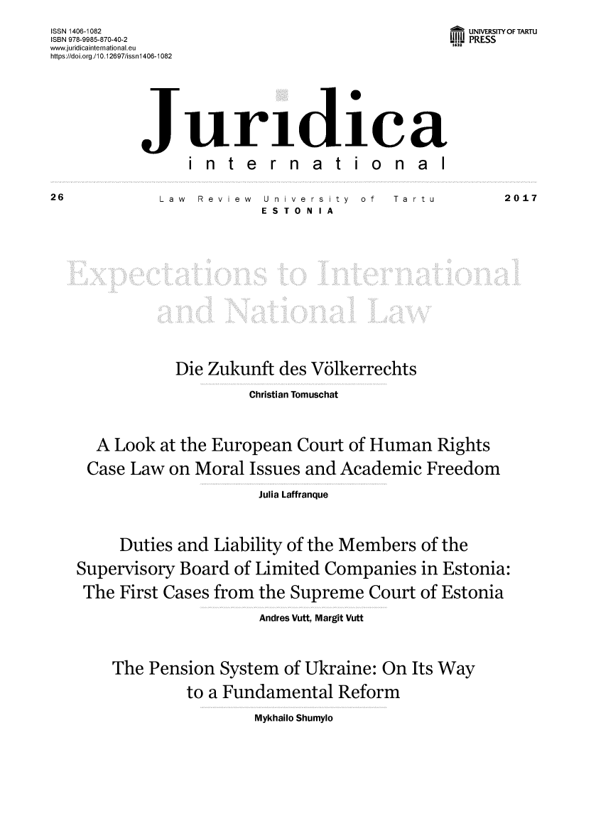handle is hein.journals/jurdint26 and id is 1 raw text is: 

ISSN 1406-1082                                      UNIVERSITY OF TARTU
ISBN 978-9985-870-40-2                           U.11I PRESS
www.juridicainternational.eu                      1632
https://doi.org./10.12697/issnl 406-1082







           Juridilea

                 in   te   rn   a  tio     n al


Law  Review


U nive rs ity  of
ESTONIA


Ta rtu


            Die Zukunft des V6lkerrechts

                     Christian Tomuschat




  A Look at the European Court of Human Rights

  Case Law on Moral Issues and Academic Freedom

                      Julia Laffranque




     Duties and Liability of the Members of the

Supervisory Board of Limited Companies in Estonia:

The First Cases from the Supreme Court of Estonia

                       Andres Vutt, Margit Vutt




    The Pension System of Ukraine: On Its Way

              to a Fundamental Reform


Mykhailo Shumylo


2017


