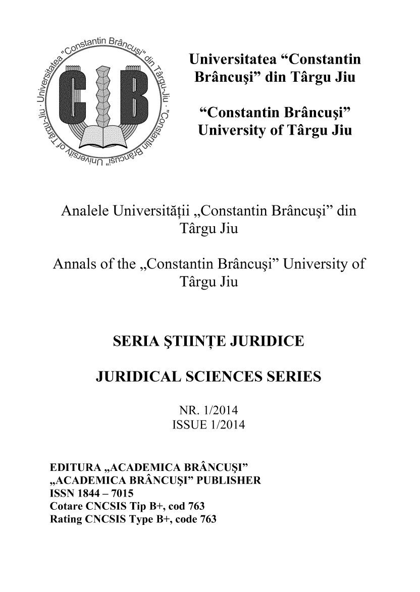 handle is hein.journals/jurdscien2014 and id is 1 raw text is: Universitatea Constantin
~Brancui din Targu Jiu
Constantin Braincui
University of Targu Jiu
Analele Universitatii ,,Constantin Brancu~i din
Targu Jiu
Annals of the ,,Constantin Brancu~i University of
Targu Jiu
SERIA $TIINTE JURIDICE
JURIDICAL SCIENCES SERIES
NR. 1/2014
ISSUE 1/2014
EDITURA ,,ACADEMICA BRANCU$I
,,ACADEMICA BRANCU$I PUBLISHER
ISSN 1844 - 7015
Cotare CNCSIS Tip B+, cod 763
Rating CNCSIS Type B+, code 763


