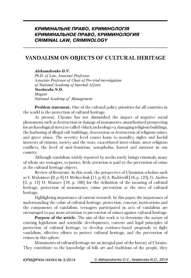 handle is hein.journals/juridsce2014 and id is 313 raw text is: 




      KPHMIHAJ'bHE FIPABO, KPHMIHOJ'OI7R
      KPHMHHAJIbHOE FIPABO, KPHMHHOJ'OhHR
      CRIMINAL LAW, CRIMINOLOGY



 VANDALISM ON OBJECTS OF CULTURAL HERITAGE

      Aleksandrenko 0. V.
      Ph.D. of Law, Associate Professor,
      Associate Professor of Chair of Pre -trial investigation
      of National Academy of Internal Affairs
      Veselovska N. 0.
      Magistr
      National Academy of Management

      Problem statement. One of the cultural policy priorities for all countries in
the world is the protection of cultural heritage.
      At present, Ukraine has not diminished the impact of negative social
phenomena such as destruction or damage of monuments, unauthorized prospecting
for archaeological sites (so-called <black archeology,>), damaging religious buildings,
the harboring of illegal cult buildings, desecration or destruction of religious saints,
and grave abuse. The severity level causes harm to morality, rights and lawful
interests of citizens, society and the state, exacerbated inter-ethnic, inter-religious
conflicts, the level of anti-Semitism, xenophobia, hatred and mistrust in our
country.
      Although vandalism widely reported by media rarely brings criminals, many
of whom are teenagers, to justice, little attention is paid to the prevention of crime
at the cultural heritage objects.
      Review of literature. In this work, the perspective of Ukrainian scholars such
as V. Maksimov [9, p. 8] 0. Melnychuk [11, p. 6] A. Radziwill [16, p. 123], G. Andres
[5, p. 12] 0. Manaev [10, p. 106] for the definition of the meaning of cultural
heritage, protection of monuments, crime prevention at the sites of cultural
heritage.
      Hghlighting importance of current research. In this paper, the importance of
understanding the value of cultural heritage, protection, concept, motivations and
the components of vandalism, teenagers participated in acts of vandalism are
encouraged to pay more attention to prevention of crimes against cultural heritage.
      Purpose of the article. The aim of this work is to determine the nature of
existing legislation and scientific developments, content and legal principles of
protection of cultural heritage, to develop evidence-based proposals to fight
vandalism, effective efforts to protect cultural heritage, and the prevention of
crimes in this sphere.
      Monuments of cultural heritage are an integral part of the history of Ukraine.
They contribute to the knowledge of folk art and traditions of the people, they


© Aleksandrenko 0. V., Veselovska N. 0., 2014


10PHAH~LHA HAYKA N2_ 312014


