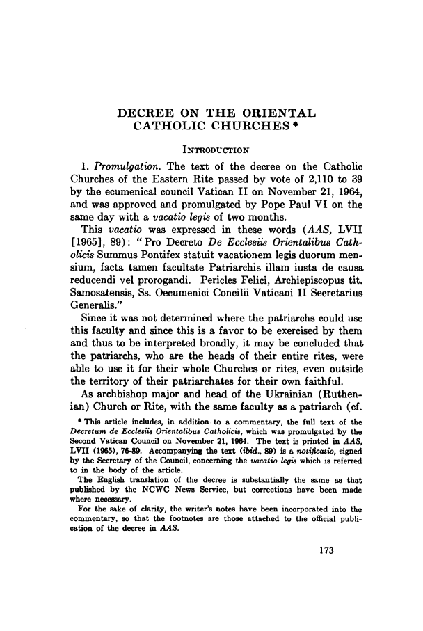 handle is hein.journals/juristcu25 and id is 177 raw text is: DECREE ON THE ORIENTAL
CATHOLIC CHURCHES*
INTRODUcTION
1. Promulgation. The text of the decree on the Catholic
Churches of the Eastern Rite passed by vote of 2,110 to 39
by the ecumenical council Vatican II on November 21, 1964,
and was approved and promulgated by Pope Paul VI on the
same day with a vacatio legis of two months.
This vacatio was expressed in these words (AAS, LVII
[1965], 89): Pro Decreto De Ecclesiis Orientalibus Cath-
olicis Summus Pontifex statuit vacationem legis duorum men-
sium, facta tamen facultate Patriarchis illam iusta de causa
reducendi vel prorogandi. Pericles Felici, Archiepiscopus tit.
Samosatensis, Ss. Oecumenici Concilii Vaticani II Secretarius
Generalis.
Since it was not determined where the patriarchs could use
this faculty and since this is a favor to be exercised by them
and thus to be interpreted broadly, it may be concluded that
the patriarchs, who are the heads of their entire rites, were
able to use it for their whole Churches or rites, even outside
the territory of their patriarchates for their own faithful.
As archbishop major and head of the Ukrainian (Ruthen-
ian) Church or Rite, with the same faculty as a patriarch (cf.
* This article includes, in addition to a commentary, the full text of the
Decretum de Ecclesiis Orientalibus Catholicis, which was promulgated by the
Second Vatican Council on November 21, 1964. The text is printed in AAS,
LVII (1965), 76-89. Accompanying the text (ibid., 89) is a notificatio, signed
by the Secretary of the Council, concerning the vacatio legis which is referred
to in the body of the article.
The English translation of the decree is substantially the same as that
published by the NCWC News Service, but corrections have been made
where necessary.
For the sake of clarity, the writer's notes have been incorporated into the
commentary, so that the footnotes are those attached to the official publi-
cation of the decree in AAS.


