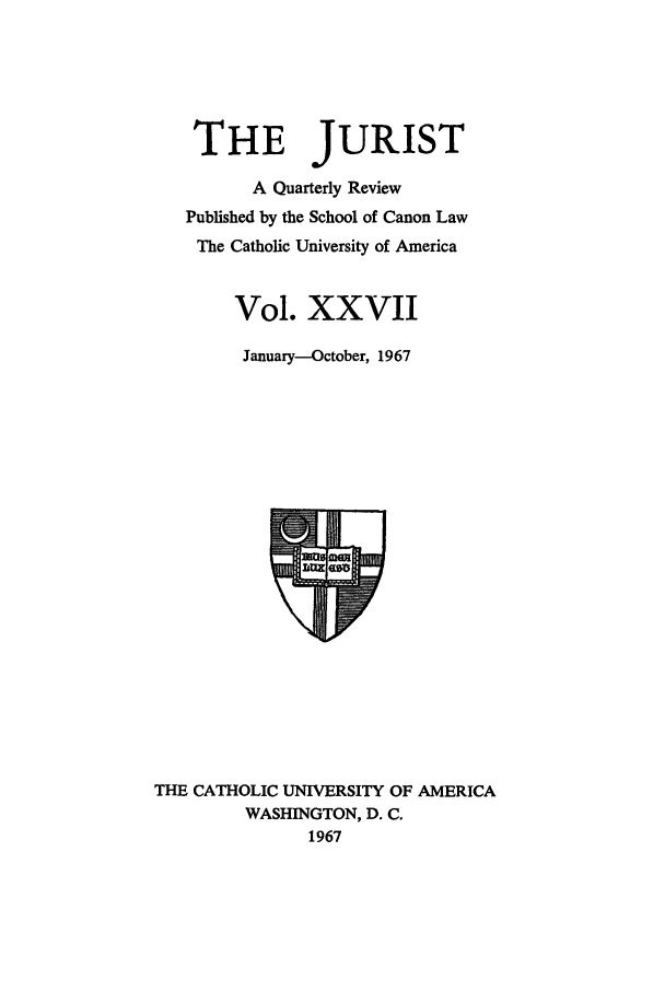 handle is hein.journals/juristcu27 and id is 1 raw text is: THE JURIST
A Quarterly Review
Published by the School of Canon Law
The Catholic University of America
Vol. XXVII
January--October, 1967

THE CATHOLIC UNIVERSITY OF AMERICA
WASHINGTON, D. C.
1967


