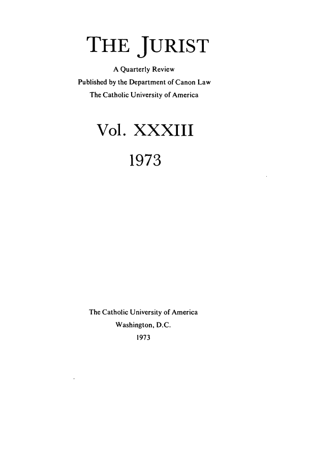 handle is hein.journals/juristcu33 and id is 1 raw text is: THE JURIST
A Quarterly Review
Published by the Department of Canon Law
The Catholic University of America
Vol. XXXIII
1973
The Catholic University of America
Washington, D.C.
1973


