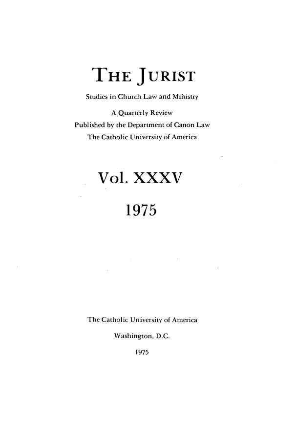 handle is hein.journals/juristcu35 and id is 1 raw text is: THE JURIST
Studies in Church Law and Mihistry
A Quarterly Review
Published by the Department of Canon Law
The Catholic University of America
Vol. XXXV
1975
The Catholic University of America
Washington, D.C.

1975


