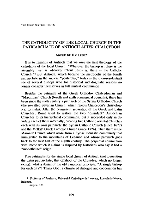 handle is hein.journals/juristcu52 and id is 115 raw text is: THE JURIST 52 (1992) 109-129THE CATHOLICITY OF THE LOCAL CHURCH IN THEPATRIARCHATE OF ANTIOCH AFTER CHALCEDONANDRIE DE HALLEUX*It is to Ignatius of Antioch that we owe the first theology of thecatholicity of the local Church: Wherever the bishop is, there is theassembly, just as wherever Christ Jesus is, there is the CatholicChurch.' But Antioch, which became the metropolis of the fourthpatriarchate in the ancient pentarchy, today is the (non-residential)see of several bishops who for historical and dogmatic reasons nolonger consider themselves in full mutual communion.Besides the patriarch of the Greek Orthodox Chalcedonian andMaximian Church (fourth and sixth ecumenical councils), there hasbeen since the sixth century a patriarch of the Syrian Orthodox Church(the so-called Severian Church, which rejects Chalcedon's christolog-ical formula). After the permanent separation of the Greek and LatinChurches, Rome tried to restore the two dissident AntiochianChurches to its hierarchical communion, but it succeeded only in di-viding each of them internally, creating two Catholic oriental Churcheseach with its own patriarch: the Syrian Catholic Church (since 1677)and the Melkite Greek Catholic Church (since 1724). Then there is theMaronite Church which arose from a Syriac monastic community thatimmigrated to the mountains of Lebanon and whose patriarch goesback to the first half of the eighth century. The perpetual communionwith Rome which it claims is disputed by historians who say it had amonothelite origin.Five patriarchs for the single local church of Antioch (not to mentionthe Latin patriarchate, that offshoot of the Crusades, which no longerexists): what a denial of the old canonical principle: A single bishopfor each city! Thank God, a climate of dialogue and cooperation has* Professor of Patristics, Universitd Catholique de Louvain, Louvain-la-Neuve,Belgium.Smyrn. 8:2.
