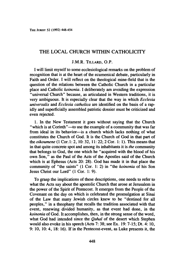 handle is hein.journals/juristcu52 and id is 454 raw text is: THE JURIST 52 (1992) 448-454THE LOCAL CHURCH WITHIN CATHOLICITYJ.M.R. TILLARD, O.P.I will limit myself to some ecclesiological remarks on the problem ofrecognition that is at the heart of the ecumenical debate, particularly inFaith and Order. I will reflect on the theological mine-field that is thequestion of the relations between the Catholic Church in a particularplace and Catholic koinonia. I deliberately am avoiding the expressionuniversal Church because, as articulated in Western traditions, it isvery ambiguous. It is especially clear that the way in which Ecclesiauniversalis and Ecclesia catholica are identified on the basis of a rap-idly and superficially assembled patristic dossier must be criticized andeven rejected.1. In the New Testament it goes without saying that the Churchwhich is at Corinth--to use the example of a community that was farfrom ideal in its behavior-is a church which lacks nothing of whatconstitutes the Church of God. It is the Church of God in that part ofthe oikoumene (1 Cor.l: 2, 10: 32, 11: 22; 2 Cor. 1: 1). This means thatin that quite concrete spot and among its inhabitants it is the communitythat belongs to God, the one which he acquired with the blood of hisown Son, as the Paul of the Acts of the Apostles said of the Churchwhich is at Ephesus (Acts 20: 28). God has made it in that place thecommunity of the saints (1 Cor. 1: 2) in the koinonia of his SonJesus Christ our Lord (1 Cor. 1: 9).To grasp the implications of these descriptions, one needs to refer towhat the Acts say about the apostolic Church that arose at Jerusalem inthe power of the Spirit of Pentecost. It emerges from the People of theCovenant on the day on which is celebrated the promulgation at Sinaiof the Law that many Jewish circles knew to be destined for allpeoples, in a theophany that recalls the tradition associated with thatevent, renewing divided humanity, as that event had done, in thekoinonia of God. It accomplishes, then, in the strong sense of the word,what God had intended since the Qahal of the desert which Stephenwould also evoke in his speech (Acts 7: 38; see Ex. 19: 7-15; Dt. 4: 10,9: 10, 10: 4, 18: 16). If in the Pentecost-event, as Luke presents it, the