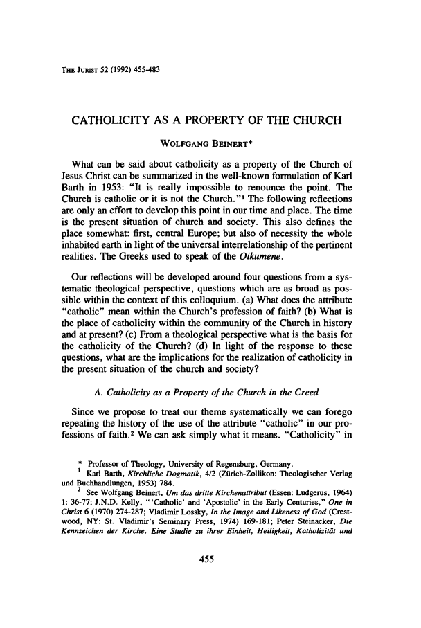 handle is hein.journals/juristcu52 and id is 461 raw text is: THE JuRisT 52 (1992) 455-483CATHOLICITY AS A PROPERTY OF THE CHURCHWOLFGANG BEINERT*What can be said about catholicity as a property of the Church ofJesus Christ can be summarized in the well-known formulation of KarlBarth in 1953: It is really impossible to renounce the point. TheChurch is catholic or it is not the Church.' The following reflectionsare only an effort to develop this point in our time and place. The timeis the present situation of church and society. This also defines theplace somewhat: first, central Europe; but also of necessity the wholeinhabited earth in light of the universal interrelationship of the pertinentrealities. The Greeks used to speak of the Oikumene.Our reflections will be developed around four questions from a sys-tematic theological perspective, questions which are as broad as pos-sible within the context of this colloquium. (a) What does the attributecatholic mean within the Church's profession of faith? (b) What isthe place of catholicity within the community of the Church in historyand at present? (c) From a theological perspective what is the basis forthe catholicity of the Church? (d) In light of the response to thesequestions, what are the implications for the realization of catholicity inthe present situation of the church and society?A. Catholicity as a Property of the Church in the CreedSince we propose to treat our theme systematically we can foregorepeating the history of the use of the attribute catholic in our pro-fessions of faith.2 We can ask simply what it means. Catholicity in* Professor of Theology, University of Regensburg, Germany.Karl Barth, Kirchliche Dogmnatik, 4/2 (Ziirch-Zollikon: Theologischer Verlagund Buchhandlungen, 1953) 784.2 See Wolfgang Beinert, Um das dritte Kirchenattribut (Essen: Ludgerus, 1964)1: 36-77; J.N.D. Kelly, 'Catholic' and 'Apostolic' in the Early Centuries, One inChrist 6 (1970) 274-287; Vladimir Lossky, In the Image and Likeness of God (Crest-wood, NY: St. Vladimir's Seminary Press, 1974) 169-181; Peter Steinacker, DieKennzeichen der Kirche. Eine Studie zu ihrer Einheit, Heiligkeit, Katholizitat und