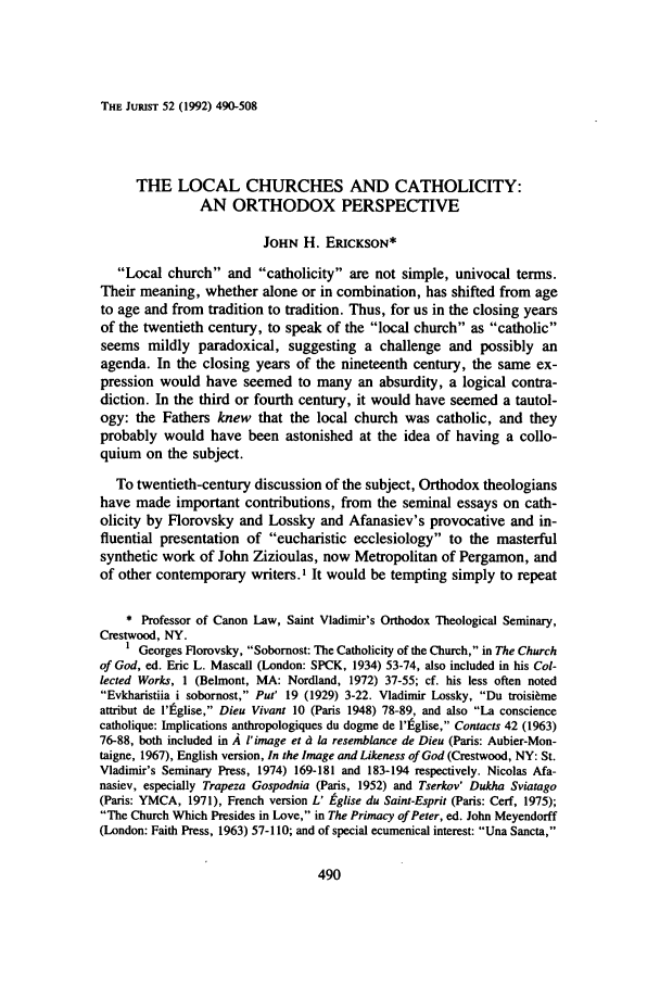 handle is hein.journals/juristcu52 and id is 496 raw text is: THE JURIST 52 (1992) 490-508THE LOCAL CHURCHES AND CATHOLICITY:AN ORTHODOX PERSPECTIVEJOHN H. ERICKSON*Local church and catholicity are not simple, univocal terms.Their meaning, whether alone or in combination, has shifted from ageto age and from tradition to tradition. Thus, for us in the closing yearsof the twentieth century, to speak of the local church as catholicseems mildly paradoxical, suggesting a challenge and possibly anagenda. In the closing years of the nineteenth century, the same ex-pression would have seemed to many an absurdity, a logical contra-diction. In the third or fourth century, it would have seemed a tautol-ogy: the Fathers knew that the local church was catholic, and theyprobably would have been astonished at the idea of having a collo-quium on the subject.To twentieth-century discussion of the subject, Orthodox theologianshave made important contributions, from the seminal essays on cath-olicity by Florovsky and Lossky and Afanasiev's provocative and in-fluential presentation of eucharistic ecclesiology to the masterfulsynthetic work of John Zizioulas, now Metropolitan of Pergamon, andof other contemporary writers. ' It would be tempting simply to repeat* Professor of Canon Law, Saint Vladimir's Orthodox Theological Seminary,Crestwood, NY.1 Georges Florovsky, Sobornost: The Catholicity of the Church, in The Churchof God, ed. Eric L. Mascall (London: SPCK, 1934) 53-74, also included in his Col-lected Works, 1 (Belmont, MA: Nordland, 1972) 37-55; cf. his less often notedEvkharistiia i sobornost, Put' 19 (1929) 3-22. Vladimir Lossky, Du troisi~meattribut de l'Iglise, Dieu Vivant 10 (Paris 1948) 78-89, and also La consciencecatholique: Implications anthropologiques du dogme de l'tglise, Contacts 42 (1963)76-88, both included in A l'image et d la resemblance de Dieu (Paris: Aubier-Mon-taigne, 1967), English version, In the Image and Likeness of God (Crestwood, NY: St.Vladimir's Seminary Press, 1974) 169-181 and 183-194 respectively. Nicolas Afa-nasiev, especially Trapeza Gospodnia (Paris, 1952) and Tserkov' Dukha Sviatago(Paris: YMCA, 1971), French version L' tglise du Saint-Esprit (Paris: Cerf, 1975);The Church Which Presides in Love, in The Primacy of Peter, ed. John Meyendorff(London: Faith Press, 1963) 57-110; and of special ecumenical interest: Una Sancta,