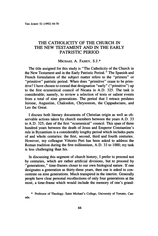 handle is hein.journals/juristcu52 and id is 50 raw text is: THE JURIST 52 (1992) 44-70THE CATHOLICITY OF THE CHURCH INTHE NEW TESTAMENT AND IN THE EARLYPATRISTIC PERIODMICHAEL A. FAHEY, S.J.*The title assigned for this study is The Catholicity of the Church inthe New Testament and in the Early Patristic Period. The Spanish andFrench formulation of the subject matter refers to the primera orprimitive patristic period. When does primitive cease to be prim-itive? I have chosen to extend that designation early (primitive) upto the first ecumenical council of Nicaea in A.D. 325. The task isconsiderable; namely, to review a selection of texts or salient eventsfrom a total of nine generations. The period that I retrace predatesJerome, Augustine, Chalcedon, Chrysostom, the Cappadocians, andLeo the Great.I discuss both literary documents of Christian origin as well as ob-servable actions taken by church members between the years A.D. 33to A.D. 325, date of the first ecumenical council. This span of threehundred years between the death of Jesus and Emperor Constantine'srule in Byzantium is a considerably lengthy period which includes partsof and whole centuries: the first, second, third and fourth centuries.However, my colleague Vittorio Peri has been asked to address theRoman tradition during the first millennium, A.D. 33 to 1000; my taskis less challenging than his.In discussing this segment of church history, I prefer to proceed notby centuries, which are rather artificial divisions, but to proceed bygenerations, time-frames closer to our own biological nature. If onedesignates a generation as thirty-three years, then one is asked to con-centrate on nine generations. Much transpired in the interim. Generallypeople have clear personal recollections of only four generations at themost, a time-frame which would include the memory of one's grand-* Professor of Theology, Saint Michael's College, University of Toronto, Can-ada.
