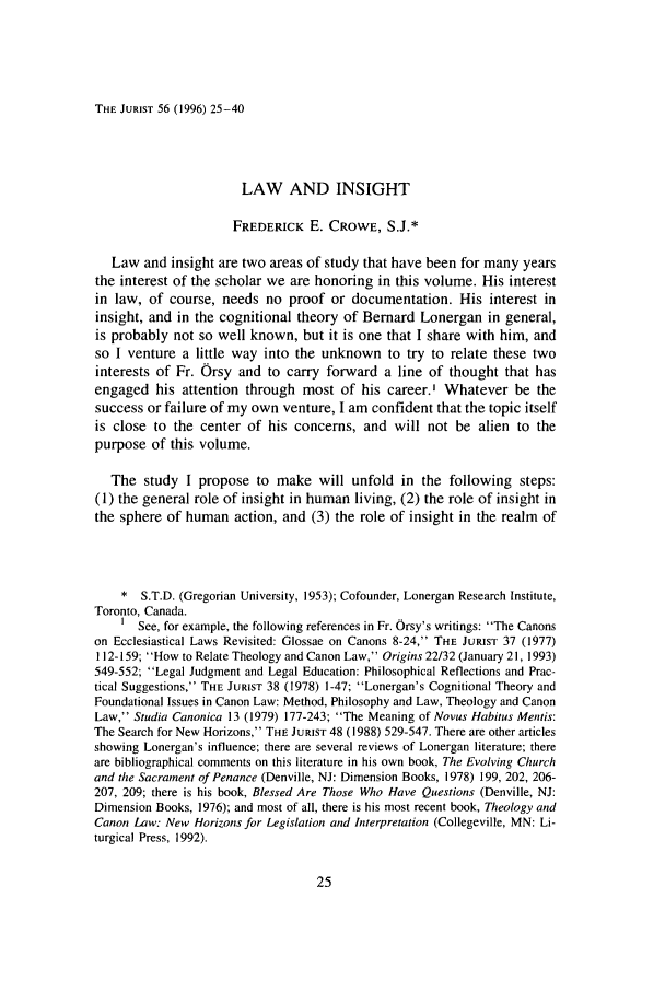 handle is hein.journals/juristcu56 and id is 35 raw text is: THE JURIST 56 (1996) 25-40LAW AND INSIGHTFREDERICK E. CROWE, S.J.*Law and insight are two areas of study that have been for many yearsthe interest of the scholar we are honoring in this volume. His interestin law, of course, needs no proof or documentation. His interest ininsight, and in the cognitional theory of Bernard Lonergan in general,is probably not so well known, but it is one that I share with him, andso I venture a little way into the unknown to try to relate these twointerests of Fr. Orsy and to carry forward a line of thought that hasengaged his attention through most of his career.' Whatever be thesuccess or failure of my own venture, I am confident that the topic itselfis close to the center of his concerns, and will not be alien to thepurpose of this volume.The study I propose to make will unfold in the following steps:(1) the general role of insight in human living, (2) the role of insight inthe sphere of human action, and (3) the role of insight in the realm of* S.T.D. (Gregorian University, 1953); Cofounder, Lonergan Research Institute,Toronto, Canada.1 See, for example, the following references in Fr. Orsy's writings: The Canonson Ecclesiastical Laws Revisited: Glossae on Canons 8-24, THE JURIST 37 (1977)112-159; How to Relate Theology and Canon Law, Origins 22/32 (January 21, 1993)549-552; Legal Judgment and Legal Education: Philosophical Reflections and Prac-tical Suggestions, THE JURIST 38 (1978) 1-47; Lonergan's Cognitional Theory andFoundational Issues in Canon Law: Method, Philosophy and Law, Theology and CanonLaw, Studia Canonica 13 (1979) 177-243; The Meaning of Novus Habitus Mentis:The Search for New Horizons, THE JURIST 48 (1988) 529-547. There are other articlesshowing Lonergan's influence; there are several reviews of Lonergan literature; thereare bibliographical comments on this literature in his own book, The Evolving Churchand the Sacrament of Penance (Denville, NJ: Dimension Books, 1978) 199, 202, 206-207, 209; there is his book, Blessed Are Those Who Have Questions (Denville, NJ:Dimension Books, 1976); and most of all, there is his most recent book, Theology andCanon Law: New Horizons for Legislation and Interpretation (Collegeville, MN: Li-turgical Press, 1992).