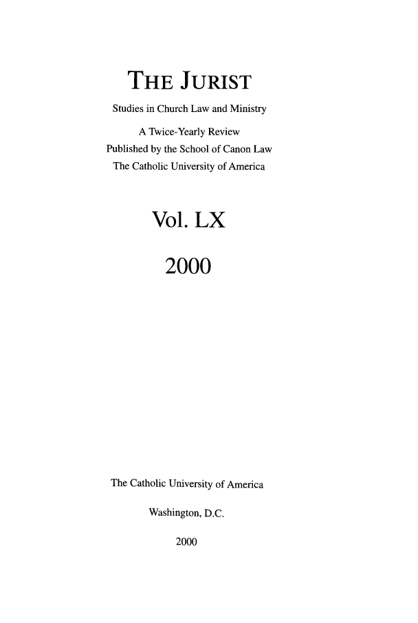 handle is hein.journals/juristcu60 and id is 1 raw text is: THE JURIST
Studies in Church Law and Ministry
A Twice-Yearly Review
Published by the School of Canon Law
The Catholic University of America
Vol. LX
2000
The Catholic University of America
Washington, D.C.

2000


