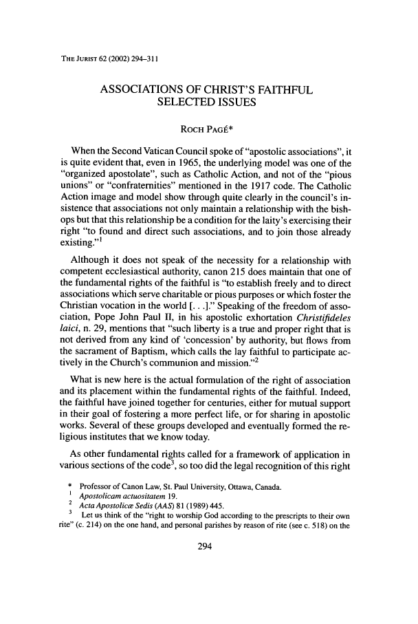 handle is hein.journals/juristcu62 and id is 300 raw text is: THE JURIST 62 (2002) 294-311

ASSOCIATIONS OF CHRIST'S FAITHFUL
SELECTED ISSUES
ROCH PAG*
When the Second Vatican Council spoke of apostolic associations, it
is quite evident that, even in 1965, the underlying model was one of the
organized apostolate, such as Catholic Action, and not of the pious
unions or confraternities mentioned in the 1917 code. The Catholic
Action image and model show through quite clearly in the council's in-
sistence that associations not only maintain a relationship with the bish-
ops but that this relationship be a condition for the laity's exercising their
right to found and direct such associations, and to join those already
existing.'
Although it does not speak of the necessity for a relationship with
competent ecclesiastical authority, canon 215 does maintain that one of
the fundamental rights of the faithful is to establish freely and to direct
associations which serve charitable or pious purposes or which foster the
Christian vocation in the world [... ]. Speaking of the freedom of asso-
ciation, Pope John Paul II, in his apostolic exhortation Christifideles
laici, n. 29, mentions that such liberty is a true and proper right that is
not derived from any kind of 'concession' by authority, but flows from
the sacrament of Baptism, which calls the lay faithful to participate ac-
tively in the Church's communion and mission.2
What is new here is the actual formulation of the right of association
and its placement within the fundamental rights of the faithful. Indeed,
the faithful have joined together for centuries, either for mutual support
in their goal of fostering a more perfect life, or for sharing in apostolic
works. Several of these groups developed and eventually formed the re-
ligious institutes that we know today.
As other fundamental rights called for a framework of application in
various sections of the code3, so too did the legal recognition of this right
* Professor of Canon Law, St. Paul University, Ottawa, Canada.
Apostolicam actuositatem 19.
2 ActaApostolice Sedis (AAS) 81(1989) 445.
3 Let us think of the right to worship God according to the prescripts to their own
rite (c. 214) on the one hand, and personal parishes by reason of rite (see c. 518) on the


