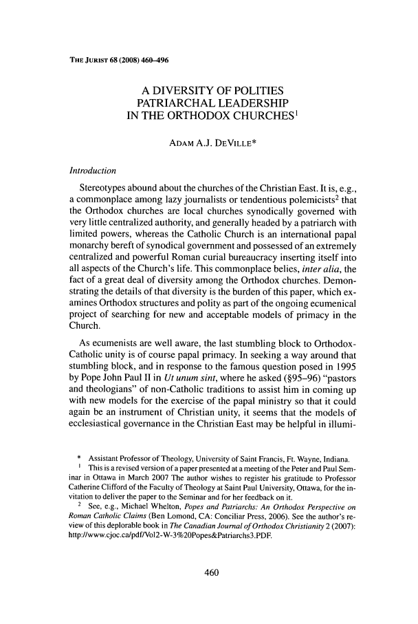 handle is hein.journals/juristcu68 and id is 468 raw text is: THE JURIST 68 (2008) 460-496A DIVERSITY OF POLITIESPATRIARCHAL LEADERSHIPIN THE ORTHODOX CHURCHES'ADAM A.J. DEVILLE*IntroductionStereotypes abound about the churches of the Christian East. It is, e.g.,a commonplace among lazy journalists or tendentious polemicists2 thatthe Orthodox churches are local churches synodically governed withvery little centralized authority, and generally headed by a patriarch withlimited powers, whereas the Catholic Church is an international papalmonarchy bereft of synodical government and possessed of an extremelycentralized and powerful Roman curial bureaucracy inserting itself intoall aspects of the Church's life. This commonplace belies, inter alia, thefact of a great deal of diversity among the Orthodox churches. Demon-strating the details of that diversity is the burden of this paper, which ex-amines Orthodox structures and polity as part of the ongoing ecumenicalproject of searching for new and acceptable models of primacy in theChurch.As ecumenists are well aware, the last stumbling block to Orthodox-Catholic unity is of course papal primacy. In seeking a way around thatstumbling block, and in response to the famous question posed in 1995by Pope John Paul II in Ut unum sint, where he asked (§95-96) pastorsand theologians of non-Catholic traditions to assist him in coming upwith new models for the exercise of the papal ministry so that it couldagain be an instrument of Christian unity, it seems that the models ofecclesiastical governance in the Christian East may be helpful in illumi-* Assistant Professor of Theology, University of Saint Francis, Ft. Wayne, Indiana.This is a revised version of a paper presented at a meeting of the Peter and Paul Sem-inar in Ottawa in March 2007 The author wishes to register his gratitude to ProfessorCatherine Clifford of the Faculty of Theology at Saint Paul University, Ottawa, for the in-vitation to deliver the paper to the Seminar and for her feedback on it.2 See, e.g., Michael Whelton, Popes and Patriarchs: An Orthodox Perspective onRoman Catholic Claims (Ben Lomond, CA: Conciliar Press, 2006). See the author's re-view of this deplorable book in The Canadian Journal of Orthodox Christianity 2 (2007):http://www.cjoc.ca/pdf/Vol2-W-3%20Popes&Patriarchs3.PDF