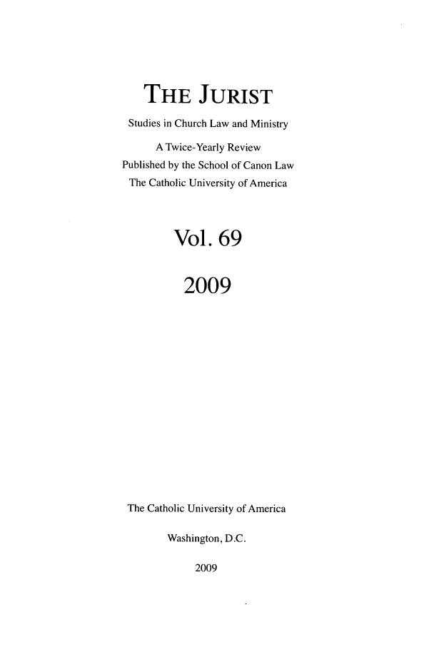 handle is hein.journals/juristcu69 and id is 1 raw text is: THE JURIST
Studies in Church Law and Ministry
A Twice-Yearly Review
Published by the School of Canon Law
The Catholic University of America
Vol. 69
2009
The Catholic University of America
Washington, D.C.

2009



