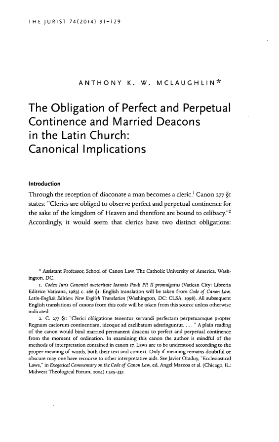 handle is hein.journals/juristcu74 and id is 95 raw text is: 

THE JURIST  74(2014) 91-129


                  ANTHONY K. W. MCLAUGHLIN*



The Obligation of Perfect and Perpetual

Continence and Married Deacons

in the Latin Church:

Canonical Implications




Introduction
Through the reception of diaconate a man becomes a cleric.' Canon 277 §1
states: Clerics are obliged to observe perfect and perpetual continence for
the sake of the kingdom of Heaven and therefore are bound to celibacy.2
Accordingly, it would seem that clerics have two distinct obligations:






    * Assistant Professor, School of Canon Law, The Catholic University of America, Wash-
ington, DC.
    i. Codex luris Canonici auctoritate loannis Pauli PP. II promulgatus (Vatican City: Libreria
Editrice Vaticana, 1983) c. 266 §1. English translation will be taken from Code of Canon Law,
Latin-English Edition: New English Translation (Washington, DC: CLSA, 1998). All subsequent
English translations of canons from this code will be taken from this source unless otherwise
indicated.
    2. C. 277 §1: Clerici obligatione tenentur servandi perfectam perpetuamque propter
Regnum caelorum continentiam, ideoque ad caelibatum adstringuntur.... A plain reading
of the canon would bind married permanent deacons to perfect and perpetual continence
from the moment of ordination. In examining this canon the author is mindful of the
methods of interpretation contained in canon 17. Laws are to be understood according to the
proper meaning of words, both their text and context. Only if meaning remains doubtful or
obscure may one have recourse to other interpretative aids. See Javier Otaduy, Ecclesiastical
Laws, in Exegetical Commentary on the Code of Canon Law, ed. Angel Marzoa et al. (Chicago, IL:
Midwest Theological Forum, 2004) 1:325-337.



