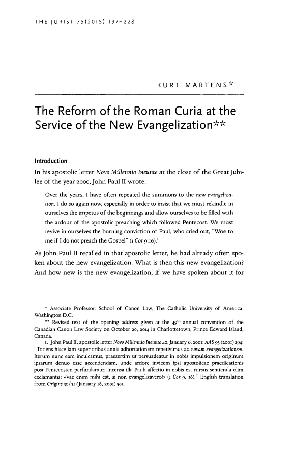 handle is hein.journals/juristcu75 and id is 201 raw text is: THE   JURIST   75(2015) 197-228                                             KURT      MARTENS*The Reform of the Roman Curia at theService of the New EvangelizationIntroductionIn his apostolic letter Novo Millennio Ineunte at the close of the Great Jubi-lee of the year 2000, John Paul I wrote:    Over the years, I have often repeated the summons to the new evangeliza-    tion. I do so again now, especially in order to insist that we must rekindle in    ourselves the impetus of the beginnings and allow ourselves to be filled with    the ardour of the apostolic preaching which followed Pentecost. We must    revive in ourselves the burning conviction of Paul, who cried out, Woe to    me if I do not preach the Gospel (1 Cor 9:16).'As John Paul II recalled in that apostolic letter, he had already often spo-ken about the new evangelization. What is then this new evangelization?And how new is the new evangelization, if we have spoken about it for    * Associate Professor, School of Canon Law, The Catholic University of America,Washington D.C.    ** Revised text of the opening address given at the 49th annual convention of theCanadian Canon Law Society on October 20, 2014 in Charlottetown, Prince Edward Island,Canada.    r. John Paul II, apostolic letter Novo Millennio Ineunte 40,January 6, 2001: AAS 93 (2ooi) 294:Totiens hisce iam superioribus annis adhortationem repetivimus ad novam evangelizationen.Iterum nunc earn inculcamus, praesertim ut persuadeatur in nobis impulsionem originumipsarum denuo esse accendendam, unde ardore invicem ipsi apostolicae praedicationispost Pentecosten perfundamur. Incensa illa Pauli affectio in nobis est rursus sentienda olimexclamantis: -Vae enim mihi est, si non evangelizavero>  (1 Cor 9, j6). English translationfrom Origins 30/31 (January 18, 2001) 501.