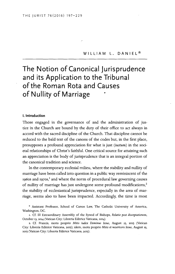 handle is hein.journals/juristcu76 and id is 203 raw text is: THE  JURIST   76(2016)  197-229                                 WILLIAM L. DANIEL*The Notion of Canonical Jurisprudenceand its Application to the Tribunalof   the   Roman Rota and Causesof   Nullity of MarriageI. IntroductionThose  engaged  in the governance  of and  the administration of jus-tice in the Church are bound by the duty of their office to act always inaccord with the sacred discipline of the Church. That discipline cannot bereduced to the bald text of the canons of the codes but, in the first place,presupposes a profound appreciation for what is just (iustum) in the soci-etal relationships of Christ's faithful. One critical source for attaining suchan appreciation is the body of jurisprudence that is an integral portion ofthe canonical tradition and science.    In the contemporary ecclesial milieu, where the stability and nullity ofmarriage have been called into question in a public way reminiscent of the1960s and 1970s,l and where the norm of procedural law governing causesof nullity of marriage has just undergone some profound modifications,2the stability of ecclesiastical jurisprudence, especially in the area of mar-riage, seems also to have been impacted. Accordingly, the time is most    * Assistant Professor, School of Canon Law, The Catholic University of America,Washington, DC.    i. Cf. III Extraordinary Assembly of the Synod of Bishops, Relatio post disceptationem,October 13, 2014 (Vatican City: Libreria Editrice Vaticana, 2014).    2. Cf. Francis, motu proprio Mitis iudex Dominus lesus, August 15, 2015 (VaticanCity: Libreria Editrice Vaticana, 2015); idem, mot proprio Mitis et misericors lesus, August 15,2015 (Vatican City: Libreria Editrice Vaticana, 2015).