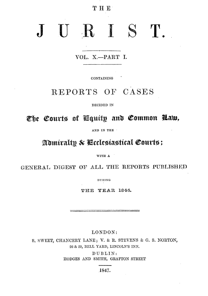 handle is hein.journals/jurlonos10 and id is 1 raw text is: THE

VOL. X.-PART I.

CONTAINING

REPORTS

OF CASES

DECIDED IN

ctic (Ot0orf

of Iquiv ant tomnmo-     Lawv,

AND IN THE
WITH A
GENERAL DIGEST OF ALL THE REPORTS PUBLISHED
DURING

TIE YEAll 1846.

LONDON:
S. NWEET, CHANCERY LANE; V. & R. STEVENS & G. S. NORTON,
26 & 39, BELL YARD, LINCOLN'S INN.
DUBLIN:
IIODGES AND SMITH, GRAFTON STREET
1847.

J

U

S

T.o


