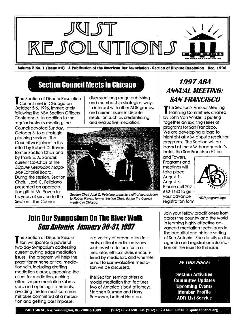 handle is hein.journals/justre2 and id is 1 raw text is: tAllRTIIll J ma 3LLLAIO
Volume 2 No. 1 (issue #4) A Publication of the American Bar Association - Section of Dispute Resolution Dec. 1996

Ssection Clincil Meets ha Chicago-
T he Section of Dispute Resolution  discussed long range publishing
Council met in Chicago on      and membership strategies, ways
October 5-6, 1996, immediately to interact with other ADR groups,
following the ABA Section Officers  and current issues in dispute
Conference. In addition to the   resolution such as credentialing
regular business meeting, the    and evaluative mediation.
Council devoted Sunday,
October 6, to a strategic
planning session. The
Council was joined in this
effort by Robert D. Raven,
former Section Chair and
by Frank E. A. Sander,
current Co-Chair of the
Dispute Resolution Maga-
zine Editorial Board.
During the session, Section
Chair, Jos6 C. Feliciano
presented an apprecia-
tion gift to Mr. Raven for
isn yeas tof srven tor  Section Chair Jos6 C. Feliciano presents a gift of appreciation
to Robert Raven, former Section Chair, during the Council
Section. The Council     meeting in Chicago.

1997 ABA
ANNUAL MEETING:
SAN FRANCISCO
T he Section's Annual Meeting
Planning Committee, chaired
by John Van Winkle, is putting
together an exciting series of
programs for San Francisco.
We are developing a logo to
highlight all ABA dispute resolution
programs. The Section will be
based at the ABA headquarter's
hotel, the San Francisco Hilton
and Towers.
Programs and
meetings will  ll
take place
August 1 -
August 4.
Please call 202-
662-1680 to get
your advance  ADR program logo
registration form.

T he Section of Dispute Resolu-
tion will sponsor a powerful
two-day Symposium addressing
current cutting edge mediation
issues. The program will help the
practitioner hone critical media-
tion skills, including drafting
mediation clauses, preparing the
client for mediation, making
effective pre-mediation submis-
sions and opening statements,
avoiding the ten most common
mistakes committed at a media-
tion and getting past impasse.

In a variety of presentation for-
mats, critical mediation issues
such as what to look for in a
mediator, ethical issues encoun-
tered by mediators, and whether
or not to use evaluative media-
tion will be discussed.
The Section seminar offers a
model mediation that features
two of America's best attorneys,
Stephen Susman and Harry
Reasoner, both of Houston.

Join your fellow practitioners from
across the country and the world
in learning highly effective ad-
vanced mediation techniques in
the beautiful and historic setting
of San Antonio. See details on the
agenda and registration informa-
tion on the insert to this issue.
IN/ THIS IS$1/El
Section Activities
Comm11ittee Updates
UJpooming Events
Member Profille
ADR List Service

740 15th St., NW, Washington, DC 20005-1009  (202)662-1680 Fax (202 662-1683 E-mail: dispute@abanet.urg

Join Our Symposium On The River Walk
uii Aifolio, J1uary 30-3 1997


