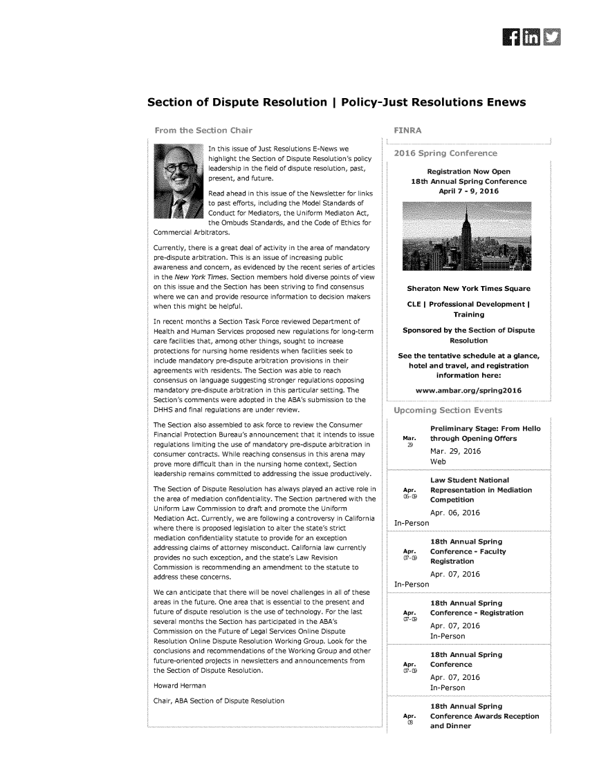handle is hein.journals/justre2016 and id is 1 raw text is: 











Section of Dispute Resolution I Policy-Just Resolutions Enews


               In this issue of Just Resolutions E-News we
               highlight the Section of Dispute Resolution's policy
     -<?l       leadership in the field of dispute resolution, past,
                present, and future.

                Read ahead in this issue of the Newsletter for links
                to past efforts, including the Model Standards of
                Conduct for Mediators, the Uniform Mediaton Act,
                the Ombuds Standards, and the Code of Ethics for
Commercial Arbitrators.

Currently, there is a great deal of activity in the area of mandatory
pre-dispute arbitration. This is an issue of increasing public
awareness and concern, as evidenced by the recent series of articles
in the New York Times. Section members hold diverse points of view
on this issue and the Section has been striving to find consensus
where we can and provide resource information to decision makers
when  this might be helpful.

In recent months a Section Task Force reviewed Department of
Health and Human  Services proposed new regulations for long-term
care facilities that, among other things, sought to increase
protections for nursing home residents when facilities seek to
include mandatory pre-dispute arbitration provisions in their
agreements with residents. The Section was able to reach
consensus on language suggesting stronger regulations opposing
mandatory  pre-dispute arbitration in this particular setting. The
Section's comments were adopted in the ABA's submission to the
DHHS  and final regulations are under review.

The Section also assembled to ask force to review the Consumer
Financial Protection Bureau's announcement that it intends to issue
regulations limiting the use of mandatory pre-dispute arbitration in
consumer  contracts. While reaching consensus in this arena may
prove more difficult than in the nursing home context, Section
leadership remains committed to addressing the issue productively.

The Section of Dispute Resolution has always played an active role in
the area of mediation confidentiality. The Section partnered with the
Uniform Law Commission  to draft and promote the Uniform
Mediation Act. Currently, we are following a controversy in California
where there is proposed legislation to alter the state's strict
mediation confidentiality statute to provide for an exception
addressing claims of attorney misconduct. California law currently
provides no such exception, and the state's Law Revision
Commission  is recommending an amendment  to the statute to
address these concerns.

We  can anticipate that there will be novel challenges in all of these
areas in the future. One area that is essential to the present and
future of dispute resolution is the use of technology. For the last
several months the Section has participated in the ABA's
Commission  on the Future of Legal Services Online Dispute
Resolution Online Dispute Resolution Working Group. Look for the
conclusions and recommendations of the Working Group and other
future-oriented projects in newsletters and announcements from
the Section of Dispute Resolution.

Howard  Herman

Chair, ABA Section of Dispute Resolution


    Sheraton  New  York Times  Square

    CLE I Professional Development   I
                 Training

  Sponsored   by the Section of Dispute
                Resolution

 See the tentative schedule  at a glance,
    hotel and travel, and registration
            information here:

      www.ambar.org/spring20l6




          Preliminary  Stage: From  Hello
  Mar.    through  Opening  Offers

          Mar. 29, 2016
          Web

          Law  Student  National
  Apr.    Representation  in Mediation
  5  9    Competition
          Apr. 06, 2016
In-Person

          18th Annual  Spring
  Apr.    Conference  - Faculty
  7  (    Registration

          Apr. 07, 2016
In-Person

          18th Annual  Spring
  Apr.    Conference  - Registration
  07- C9
          Apr. 07, 2016
          In-Person

          18th Annual  Spring
  Apr.    Conference
  07-C(P
          Apr. 07, 2016
          In-Person

          18th Annual  Spring
  Apr.    Conference  Awards   Reception
    0     and  Dinner


    Registration Now  Open
18th Annual  Spring  Conference
        April 7 - 9, 2016



