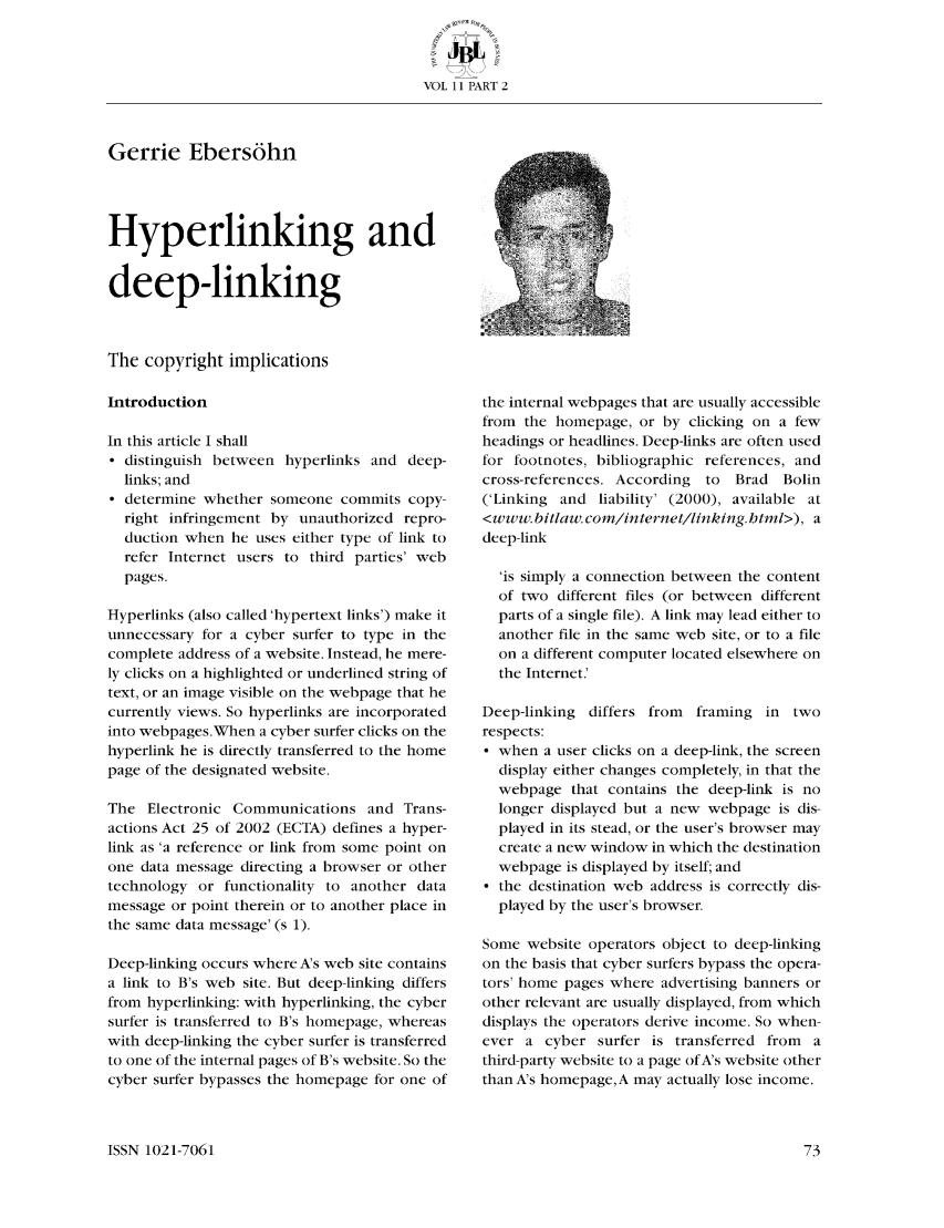 handle is hein.journals/jutbusil11 and id is 73 raw text is: VOL 11 PART 2

Gerrie Ebers6hn
Hyperlinking and
deep-linking
The copyright implications
Introduction
In this article I shall
* distinguish between hyperlinks and deep-
links; and
* determine whether someone commits copy-
right infringement by unauthorized repro-
duction when he uses either type of link to
refer Internet users to third parties' web
pages.
Hyperlinks (also called 'hypertext links') make it
unnecessary for a cyber surfer to type in the
complete address of a website. Instead, he mere-
ly clicks on a highlighted or underlined string of
text, or an image visible on the webpage that he
currently views. So hyperlinks are incorporated
into webpages.When a cyber surfer clicks on the
hyperlink he is directly transferred to the home
page of the designated website.
The Electronic Communications and Trans-
actions Act 25 of 2002 (ECTA) defines a hyper-
link as 'a reference or link from some point on
one data message directing a browser or other
technology or functionality to another data
message or point therein or to another place in
the same data message' (s 1).
Deep-linking occurs where A's web site contains
a link to B's web site. But deep-linking differs
from hyperlinking: with hyperlinking, the cyber
surfer is transferred to B's homepage, whereas
with deep-linking the cyber surfer is transferred
to one of the internal pages of B's website. So the
cyber surfer bypasses the homepage for one of

the internal webpages that are usually accessible
from the homepage, or by clicking on a few
headings or headlines. Deep-links are often used
for footnotes, bibliographic references, and
cross-references. According  to  Brad  Bolin
('Linking and liability' (2000), available at
<www. bitlaw. com/internet/linking.html>), a
deep-link
'is simply a connection between the content
of two different files (or between different
parts of a single file). A link may lead either to
another file in the same web site, or to a file
on a different computer located elsewhere on
the Internet.'
Deep-linking differs from   framing in two
respects:
 when a user clicks on a deep-link, the screen
display either changes completely, in that the
webpage that contains the deep-link is no
longer displayed but a new webpage is dis-
played in its stead, or the user's browser may
create a new window in which the destination
webpage is displayed by itself; and
* the destination web address is correctly dis-
played by the user's browser.
Some website operators object to deep-linking
on the basis that cyber surfers bypass the opera-
tors' home pages where advertising banners or
other relevant are usually displayed, from which
displays the operators derive income. So when-
ever a cybcr surfer is transferred from a
third-party website to a page of A's website other
than A's homepagc,A may actually lose income.

ISSN 1021-7061


