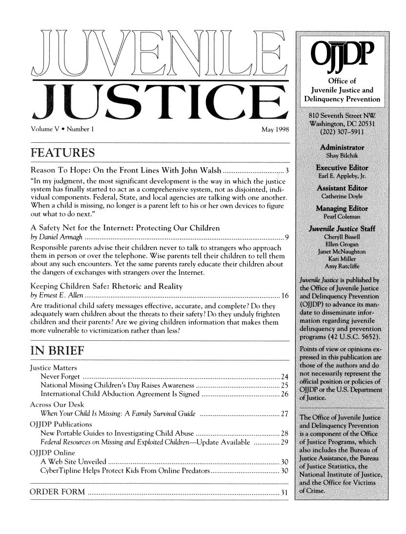 handle is hein.journals/juvejstc5 and id is 1 raw text is: 













     JUSTICE
Volume V * Number 1                                              May 1998


FEATURES

Reason  To Hope:  On the Front Lines With John  Walsh.......        ........3
In my judgment, the most significant development is the way in which the justice
system has finally started to act as a comprehensive system, not as disjointed, indi-
vidual components. Federal, State, and local agencies are talking with one another.
When  a child is missing, no longer is a parent left to his or her own devices to figure
out what to do next.

A  Safety Net for the Internet: Protecting Our Children
by Daniel Armagh                              ....................9....... ....................9
Responsible parents advise their children never to talk to strangers who approach
them in person or over the telephone. Wise parents tell their children to tell them
about any such encounters. Yet the same parents rarely educate their children about
the dangers of exchanges with strangers over the Internet.

Keeping  Children Safe: Rhetoric and Reality
by Ernest E. Allen ............................................... 16
Are traditional child safety messages effective, accurate, and complete? Do they
adequately warn children about the threats to their safety? Do they unduly frighten
children and their parents? Are we giving children information that makes them
more vulnerable to victimization rather than less?


IN   BRIEF

Justice Matters
   Never Forget ...............  ............     .................... 24
   National Missing Children's Day Raises Awareness .................... 25
   International Child Abduction Agreement Is Signed ................... 26
Across Our Desk
   When Your Child Is Missing: A Family Survival Guide .................... 27
OJJDP  Publications
   New  Portable Guides to Investigating Child Abuse ......    ..............28
   Federal Resources on Missing and Exploited Children-Update Available ....... 29
OJJDP  Online
   A Web  Site Unveiled .... .....................................30
   CyberTipline Helps Protect Kids From Online Predators .................30


ORDER FORM                    ..............................................31



