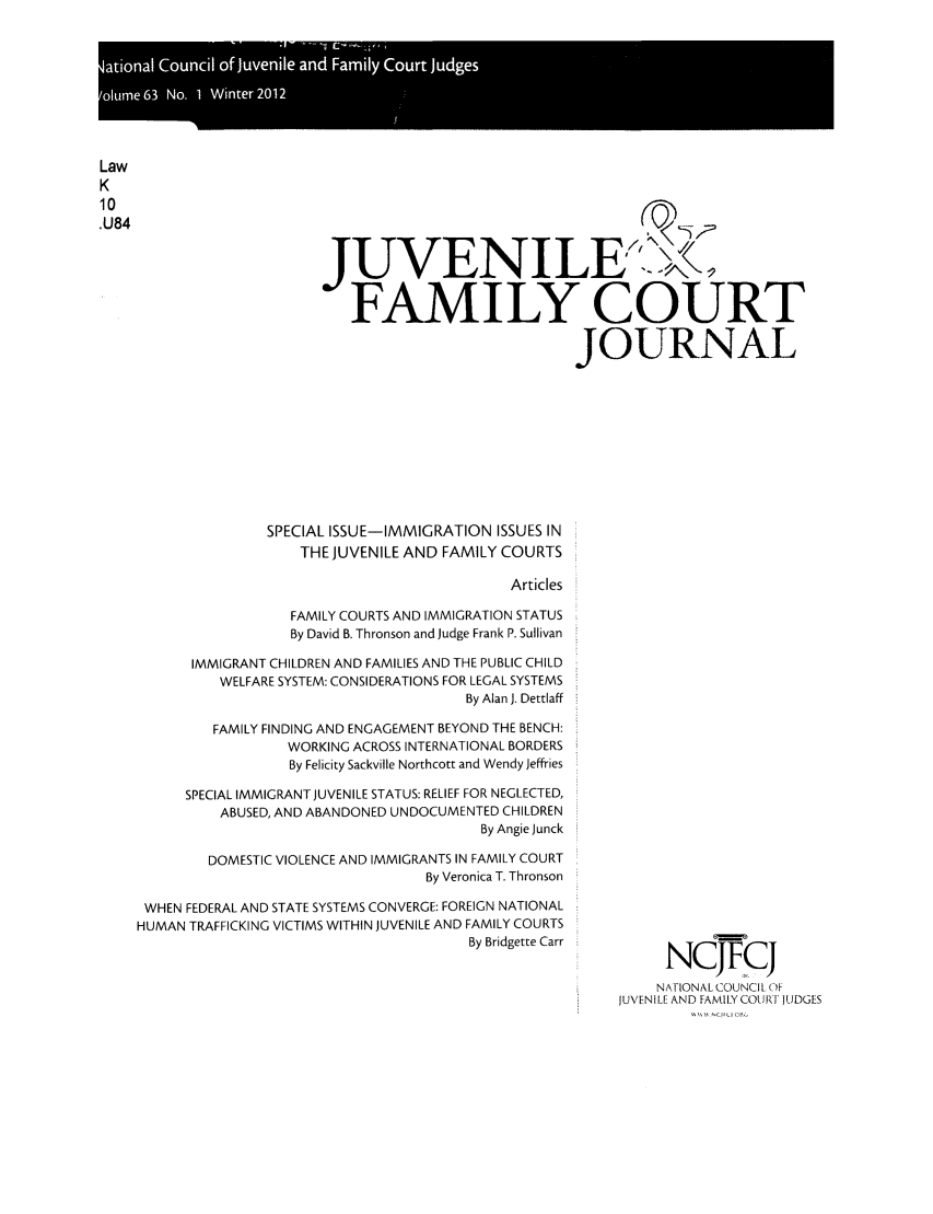 handle is hein.journals/juvfc63 and id is 1 raw text is: Law
K
.U84
JUVENILE..,,
FAMILY COURT
JOURNAL
SPECIAL ISSUE-IMMIGRATION ISSUES IN
THEJUVENILE AND FAMILY COURTS
Articles
FAMILY COURTS AND IMMIGRATION STATUS
By David B. Thronson and Judge Frank P. Sullivan
IMMIGRANT CHILDREN AND FAMILIES AND THE PUBLIC CHILD
WELFARE SYSTEM: CONSIDERATIONS FOR LEGAL SYSTEMS
By Alan J. Dettlaff
FAMILY FINDING AND ENGAGEMENT BEYOND THE BENCH:
WORKING ACROSS INTERNATIONAL BORDERS
By Felicity Sackville Northcott and Wendy Jeffries
SPECIAL IMMIGRANT JUVENILE STATUS: RELIEF FOR NEGLECTED,
ABUSED, AND ABANDONED UNDOCUMENTED CHILDREN
By Angie Junck
DOMESTIC VIOLENCE AND IMMIGRANTS IN FAMILY COURT
By Veronica T. Thronson
WHEN FEDERAL AND STATE SYSTEMS CONVERGE: FOREIGN NATIONAL
HUMAN TRAFFICKING VICTIMS WITHIN JUVENILE AND FAMILY COURTS
By Bridgette Carr
NCJFCJI
NAIONALCOUNCIL OF
JUVENILE AND FAMILY COURT JUDGES


