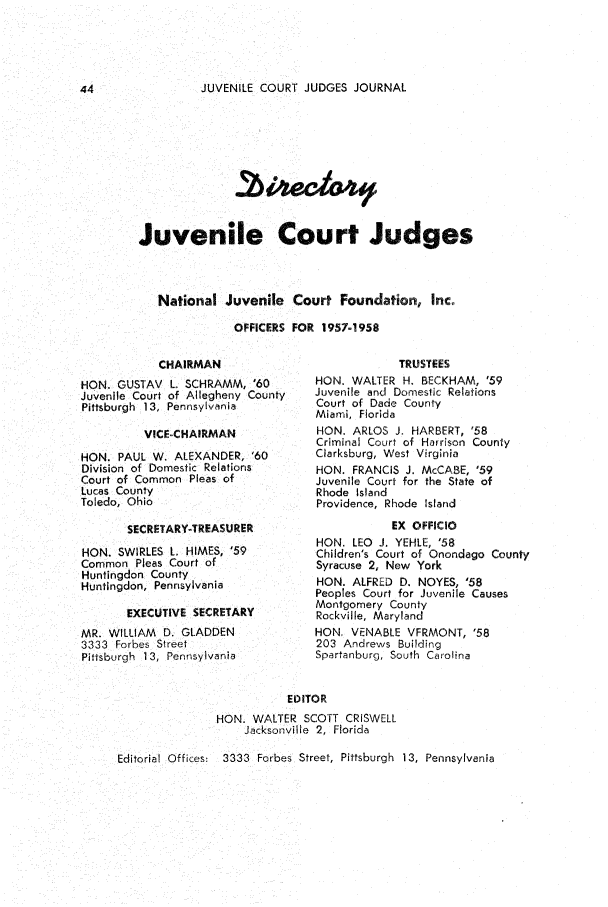 handle is hein.journals/juvfc9 and id is 46 raw text is: JUVENILE COURT JUDGES JOURNAL

Juvenile Court Judges
National Juvenile Court Foundation, lnc.
OFFICERS FOR 1957-1958

CHAIRMAN
HON. GUSTAV L. SCHRAMM, '60
Juvenile Court of Allegheny County
Pittsburgh 13, Pennsylvania
VICE-CHAIRMAN
HON. PAUL W. ALEXANDER, '60
Division of Domestic Relations
Court of Common Pleas of
Lucas County
Toledo, Ohio
SECRETARY-TREASURER
HON. SWIRLES L. HIMES, '59
Common Pleas Court of
Huntingdon County
Huntingdon, Pennsylvania
EXECUTIVE SECRETARY
MR. WILLIAM D. GLADDEN
3333 Forbes Street
Pittsburgh 13, Pennsylvania

TRUSTEES
HON. WALTER H. BECKHAM, '59
Juvenile and Domestic Relations
Court of Dade County
Miami, Florida
HON. ARLOS J. HARBERT, '58
Criminal Court of Harrison County
Clarksburg, West Virginia
HON. FRANCIS J. McCABE, '59
Juvenile Court for the State of
Rhode Island
Providence, Rhode Island
EX OFFICIO
HON. LEO J. YEHLE, '58
Children's Court of Onondago County
Syracuse 2, New York
HON. ALFRED D. NOYES, '58
Peoples Court for Juvenile Causes
Montgomery County
Rockville, Maryland
HON. VENABLE VFRMONT, '58
203 Andrews Building
Spartanburg, South Carolina

EDITOR
HON. WALTER SCOTT CRISWELL
Jacksonville 2, Florida

Editorial Offices:  3333 Forbes Street, Pittsburgh 13, Pennsylvania


