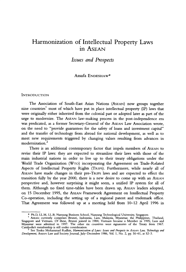 handle is hein.journals/jwip2 and id is 1 raw text is:       Harmonization of Intellectual Property Laws                                  in  ASEAN                             Issues  and   Prospects                               Assafa  ENDESHAW*INTRODUCTION     The  Association of South-East  Asian  Nations  (ASEAN)  now  groups  togethernine countries' most  of which have  put in place intellectual property (IP) laws thatwere  originally either inherited from the colonial past or adopted later as part of theurge to  modernize,  The  ASEAN  law-making   process in the post-independence  erawas predicated, as a former Secretary-General of the ASEAN  Law  Association wrote,on  the need to  provide guarantees for the safety of loans and investment capitaland  the transfer of technology from abroad for national development,  as well as tomeet  new   requirements triggered by  changing  values resulting from  advances inmodernization.2     There  is an additional contemporary factor that impels members   of ASEAN  torevise their IP laws: they are expected to  streamline their laws with those of themain  industrial nations in order to live up  to their treaty obligations under theWorld  Trade  Organization  (WTo)  incorporating  the Agreement   on Trade-RelatedAspects  of Intellectual Property Rights (TRIPs). Furthermore,  while  nearly all ofASEAN   have made  changes  in their pre-TRIPS  laws and are expected  to effect thetransition fully by the year 2000, there is a new desire to come up with an  ASEANperspective and, however   surprising it might seem, a unified IP  system for all ofthem.  Although  no fixed time-tables have been  drawn  up, ASEAN  leaders adopted,on  15 December   1995, the ASEAN   Framework   Agreement   on Intellectual PropertyCo-operation,  including the setting up  of a regional patent and  trademark office.That  Agreement   was  followed up  at a meeting  held  from  10-12  April 1996  in    * Ph.D, LL.M, LL.B; Nanyang Business School, Nanyang Technological University, Singapore.    AsEAN   currently comprises Brunei, Indonesia, Laos, Malaysia, Myanmar, the Philippines, Thailand,Singapore and Vietnam. Of these, Brunei joined in 1984; Vietnam became a Member in 1995; Laos andMyanmar were admitted in 1997. The other six countries were signatories of the Treaty from 1967.Cambodia's membership is still under consideration.    2 See Tunku Mohammad Radhie, Harmonization of Laws: Issues and Prospects in ASEAN Law, Technology andDevelopment, ASEAN Law and Society Journal, July-December 1986, Vol. 1, No. 2, pp. 50-61, at 52-3.