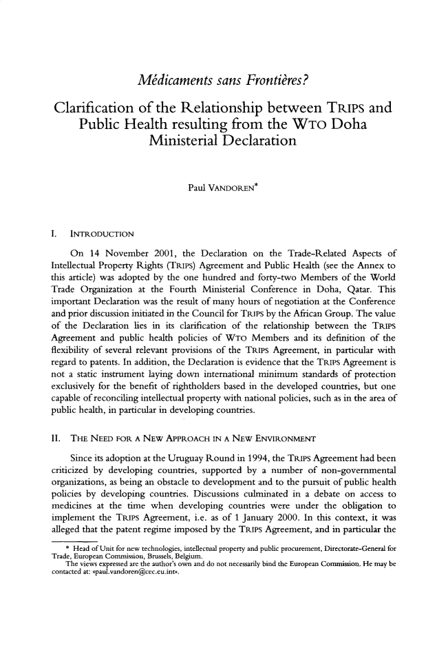 handle is hein.journals/jwip5 and id is 1 raw text is: Midicaments sans Frontieres?Clarification of the Relationship between TRIPs and      Public Health resulting from the WTo Doha                       Ministerial Declaration                               Paul VANDOREN*I.  INTRODUCTION     On  14  November   2001, the Declaration on  the Trade-Related  Aspects ofIntellectual Property Rights (TRIPS) Agreement and Public Health (see the Annex tothis article) was adopted by the one hundred and forty-two Members of the WorldTrade  Organization at the Fourth  Ministerial Conference in Doha,  Qatar. Thisimportant Declaration was the result of many hours of negotiation at the Conferenceand prior discussion initiated in the Council for TRIPS by the African Group. The valueof the Declaration lies in its clarification of the relationship between the TRIPSAgreement  and  public health policies of WTo Members   and its definition of theflexibility of several relevant provisions of the TRIPS Agreement, in particular withregard to patents. In addition, the Declaration is evidence that the TRIPS Agreement isnot a static instrument laying down international minimum standards of protectionexclusively for the benefit of rightholders based in the developed countries, but onecapable of reconciling intellectual property with national policies, such as in the area ofpublic health, in particular in developing countries.II.  THE NEED  FOR A NEW  APPROACH   IN A NEw  ENVIRONMENT     Since its adoption at the Uruguay Round in 1994, the TRIPS Agreement had beencriticized by developing countries, supported by a number  of non-governmentalorganizations, as being an obstacle to development and to the pursuit of public healthpolicies by developing countries. Discussions culminated in a debate on access tomedicines  at the time when  developing  countries were under  the obligation toimplement  the TRIPS Agreement,  i.e. as of 1 January 2000. In this context, it wasalleged that the patent regime imposed by the TRIPS Agreement, and in particular the   * Head of Unit for new technologies, intellectual property and public procurement, Directorate-General forTrade, European Commission, Brussels, Belgium.   The views expressed are the author's own and do not necessarily bind the European Commission. He may becontacted at: apaul.vandoren@cec.eu.ints.