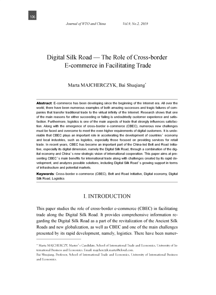 handle is hein.journals/jwtoch9 and id is 234 raw text is: 




Journal of WTO and China       Vol.   9, No.2, 2019


      Digital Silk Road - The Role of Cross-border

                 E-commerce in Facilitating Trade




                   Marta   MAJCHERCZYK, Bai Shuqiang*




Abstract:  E-commerce  has been developing since the beginning of the Internet era. All over the
world, there have been numerous examples of both amazing successes and tragic failures of com-
panies that transfer traditional trade to the virtual infinity of the Internet. Research shows that one
of the main reasons for either succeeding or failing is undoubtedly customer experience and satis-
faction. Furthermore, logistics is one of the main aspects of trade that strongly influences satisfac-
tion. Along with the emergence of cross-border e-commerce (CBEC), numerous new challenges
must be faced and overcome to meet the even higher requirements of digital customers. It is unde-
niable that CBEC plays an important role in accelerating the development of countries' economy
and local industries, such as logistics, especially those focused on providing services for retail
trade. In recent years, CBEC has become an important part of the China-led Belt and Road Initia-
tive, especially its digital dimension, namely the Digital Silk Road, through a combination of the dig-
ital economy and China's new strategic vision of international cooperation. This paper aims at pre-
senting CBEC's main benefits for international trade along with challenges created by its rapid de-
velopment, and analyzes possible solutions, including Digital Silk Road's growing support in terms
of infrastructure and potential markets.

Keywords:   Cross-border e-commerce (CBEC), Belt and Road Initiative, Digital economy, Digital
Silk Road, Logistics




                             I. INTRODUCTION


This  paper  studies the role of cross-border   e-commerce (CBEC) in facilitating
trade  along the  Digital  Silk Road.  It provides  comprehensive information re-
garding  the Digital  Silk Road  as a part of the  revitalization of the Ancient  Silk
Roads   and new  globalization,  as well as  CBEC   and  one  of the main  challenges

presented  by  its rapid development,   namely,  logistics. There  have  been numer-


* Marta MAJCHERCZY, Master' s Candidate, School of International Trade and Economics, University of In-
ternational Business and Economics. Email: majcherczyk.marta@icloud.com.
Bai Shuqiang, Professor, School of International Trade and Economics, University of International Business
and Economics.


