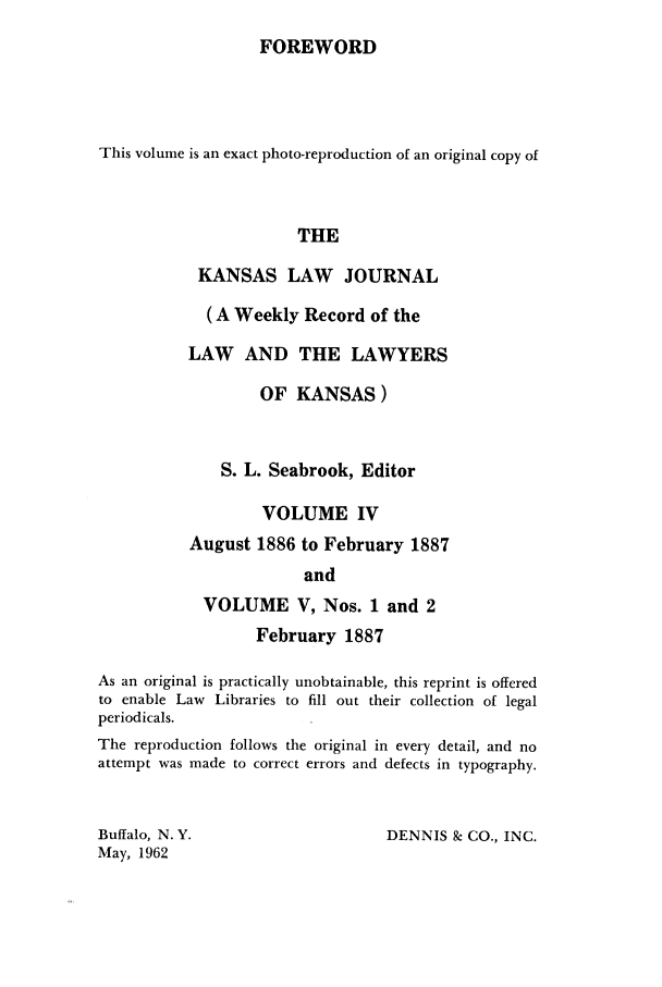 handle is hein.journals/kansalj5 and id is 1 raw text is: FOREWORDThis volume is an exact photo-reproduction of an original copy ofTHEKANSAS LAW JOURNAL(A Weekly Record of theLAW AND THE LAWYERSOF KANSAS)S. L. Seabrook, EditorVOLUME IVAugust 1886 to February 1887andVOLUME V, Nos. 1 and 2February 1887As an original is practically unobtainable, this reprint is offeredto enable Law Libraries to fill out their collection of legalperiodicals.The reproduction follows the original in every detail, and noattempt was made to correct errors and defects in typography.Buffalo, N.Y.May, 1962DENNIS & CO., INC.