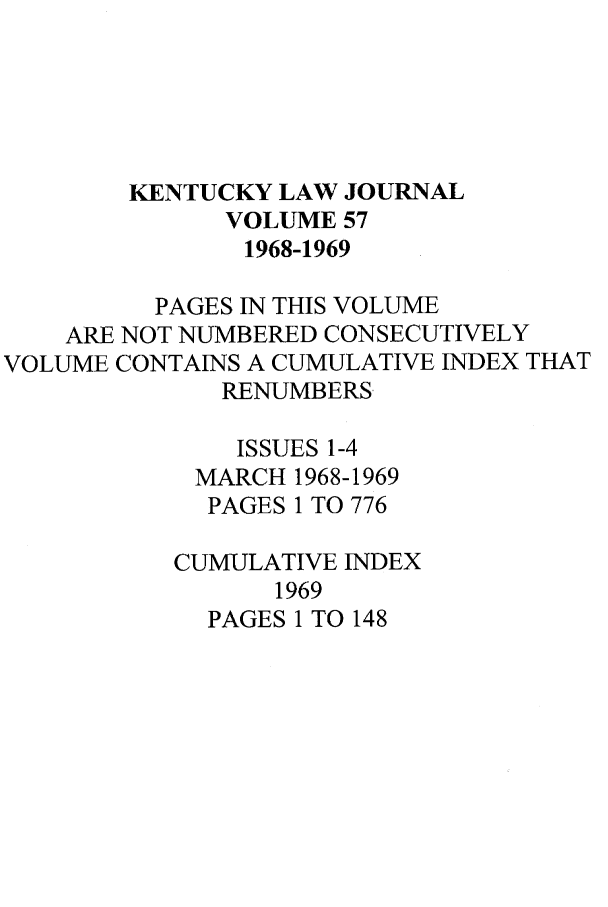 handle is hein.journals/kentlj57 and id is 1 raw text is: KENTUCKY LAW JOURNAL
VOLUME 57
1968-1969
PAGES IN THIS VOLUME
ARE NOT NUMBERED CONSECUTIVELY
VOLUME CONTAINS A CUMULATIVE INDEX THAT
RENUMBERS
ISSUES 1-4
MARCH 1968-1969
PAGES 1 TO 776
CUMULATIVE INDEX
1969
PAGES 1 TO 148


