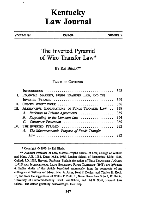 handle is hein.journals/kentlj82 and id is 357 raw text is: KentuckyLaw JournalVOLUME 82                      1993-94                      NUMBER 2The Inverted Pyramidof Wire Transfer Law*BY RAJ BHALA**TABLE Op CoNTENTSINTODUCTION ................................... 348I. FINANCIAL MARs, FUNDS TRANSm            LAW, AND THEINVERTED PYRAMID ............................... 349II. CHEC     WON'T WORK ............................. 356III. ALTERNATIVE EXPLANATIONS OF FUNDS TRANSFER LAW          .. 359A. Backstop to Private Agreements ................. 359B. Responding to the Common Law      ................        364C.  Consumer Protection    ........................ 369IV. Tm INvRTED Py      ND........................... 372A. The Macroeconomic Purpose of Funds TransferLaw   .....................................              372* Copyright 0 1993 by Raj Blab.** Assistant Professor of Law, Marshall-Wythe School of Law, College of Williamand Mary. A.B. 1984, Duke; M.Sc. 1985, London School of Economics; M.Sc. 1986,Oxford; J.D. 1989, Harvard. Professor Bhla is the author of WIRE TRANSFERS: A GUIDETO U.S. AND INTERNATIONAL LAWS GOVERNING FUNDS TRANSFERS (1993), see in a note6. Earlier drafts of this Article benefitted enormously from the comments of mycolleagues at William and Mary, Peter A. Alces, Neal E. Devins, and Charles H. Koch,Jr., and from the suggestions of Walter F. Pratt, Jr., Notre Dame Law School, Ed Rubin,University of Califomia-Berldey Boalt Law School, and Hal S. Scott, Harvard LawSchool The author gratefully acknowledges their help.