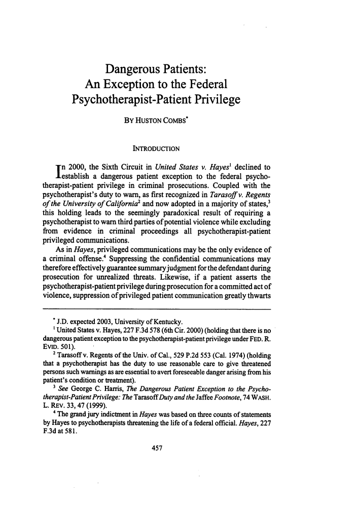 handle is hein.journals/kentlj91 and id is 471 raw text is: Dangerous Patients:
An Exception to the Federal
Psychotherapist-Patient Privilege
BY HUSTON COMBS*
INTRODUCTION
n 2000, the Sixth Circuit in United States v. Hayes' declined to
establish a dangerous patient exception to the federal psycho-
therapist-patient privilege in criminal prosecutions. Coupled with the
psychotherapist's duty to warn, as first recognized in Tarasoff v. Regents
of the University of California2 and now adopted in a majority of states,3
this holding leads to the seemingly paradoxical result of requiring a
psychotherapist to warn third parties of potential violence while excluding
from evidence in criminal proceedings all psychotherapist-patient
privileged communications.
As in Hayes, privileged communications may be the only evidence of
a criminal offense.4 Suppressing the confidential communications may
therefore effectively guarantee summary judgment for the defendant during
prosecution for unrealized threats. Likewise, if a patient asserts the
psychotherapist-patient privilege during prosecution for a committed act of
violence, suppression of privileged patient communication greatly thwarts
* J.D. expected 2003, University of Kentucky.
'United States v. Hayes, 227 F.3d 578 (6th Cir. 2000) (holding that there is no
dangerous patient exception to the psychotherapist-patient privilege under FED. R.
EVID. 501).
2 Tarasoffv. Regents of the Univ. of Cal., 529 P.2d 553 (Cal. 1974) (holding
that a psychotherapist has the duty to use reasonable care to give threatened
persons such warnings as are essential to avert foreseeable danger arising from his
patient's condition or treatment).
' See George C. Harris, The Dangerous Patient Exception to the Psycho-
therapist-Patient Privilege: The TarasoffDuty and the Jaffee Footnote, 74 WASH.
L. REv. 33, 47 (1999).
4 The grand jury indictment in Hayes was based on three counts of statements
by Hayes to psychotherapists threatening the life of a federal official. Hayes, 227
F.3d at 581.


