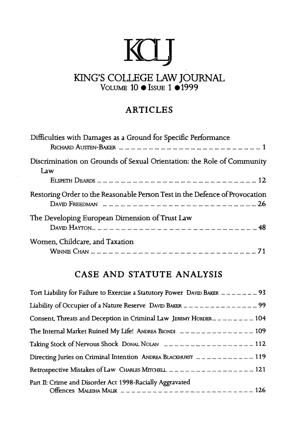 handle is hein.journals/kingsclj10 and id is 1 raw text is: IKCLJKINGS COLLEGE LAW JOURNALVOLUME 10 0 ISSUE 1 .1999ARTICLESDifficulties with Damages as a Ground for Specific PerformanceRicHAiR AuSrEN-BAKR ..... ...... ................... ..........1Discrimination on Grounds of Sexual Orientation: the Role of CommunityLawELsPErH  D  n s  ................................... .. ...  ............. ...  ............ ...  12Restoring Order to the Reasonable Person Test in the Defence of ProvocationDAviD  FREEDMAN  ..........    .......................... ................. ... . ... 26The Developing European Dimension of Trust LawDAVID HAYTON ......................... ...... ........................ .. 48Women, Childcare, and TaxationW NNIE  CHAN  ..................... ...... .. ..... . .. ... ................. . ... ...........  71CASE AND STATUTE ANALYSISTort Liability for Failure to Exercise a Statutory Power DAVID BAKER ............ ... 93Liability of Occupier of a Nature Reserve DAVID BAKER .................. ....... .......... 99Consent, Threats and Deception in Criminal Law JEREMY HoRDER .............. ......... 104The Internal Market Ruined My Life! ANDREA BioDim ......................... ................ 109Taking Stock of Nervous Shock  DONAL NoLAN  ................................................... 112Directing Juries on Criminal Intention ANDREA BLACKHURST ................................. 119Retrospective Mistakes of aw  CHARLES MrrcH   ................................................ 121Part II: Crime and Disorder Act 1998-Racially AggravatedOffences  M ALE j  AM AuK  ............................................. ... ....... ... ........  . 126